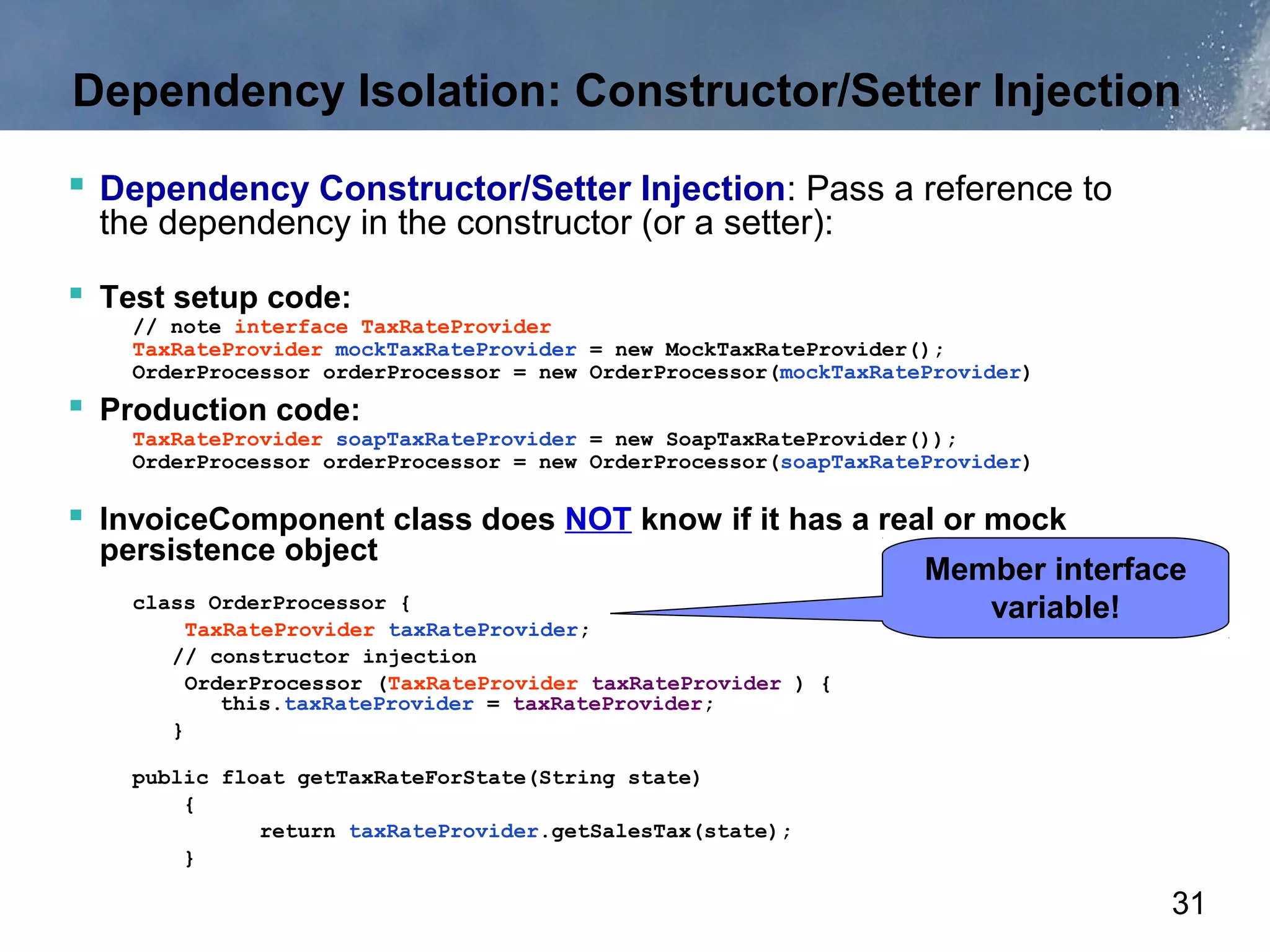 Dependency Isolation: Constructor/Setter Injection

 Dependency Constructor/Setter Injection: Pass a reference to
  the dependency in the constructor (or a setter):

 Test setup code:
    // note interface TaxRateProvider
    TaxRateProvider mockTaxRateProvider = new MockTaxRateProvider();
    OrderProcessor orderProcessor = new OrderProcessor(mockTaxRateProvider)
 Production code:
    TaxRateProvider soapTaxRateProvider = new SoapTaxRateProvider());
    OrderProcessor orderProcessor = new OrderProcessor(soapTaxRateProvider)

 InvoiceComponent class does NOT know if it has a real or mock
  persistence object
                                                                  Member interface
    class OrderProcessor {                                           variable!
         TaxRateProvider taxRateProvider;
       // constructor injection
         OrderProcessor (TaxRateProvider taxRateProvider ) {
            this.taxRateProvider = taxRateProvider;
       }

    public float getTaxRateForState(String state)
        {
              return taxRateProvider.getSalesTax(state);
        }

                                                                                 31
 