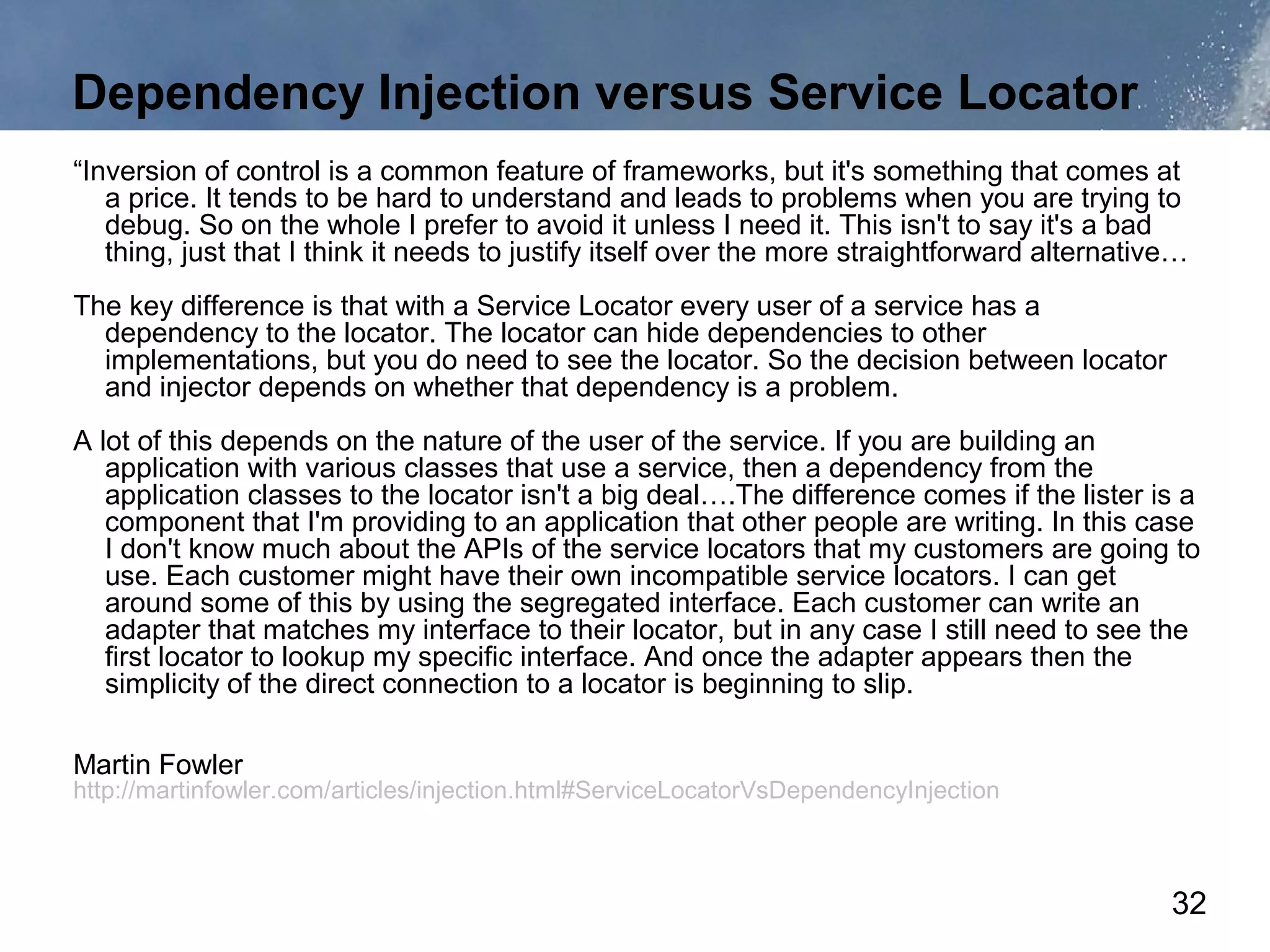Dependency Injection versus Service Locator
“Inversion of control is a common feature of frameworks, but it's something that comes at
   a price. It tends to be hard to understand and leads to problems when you are trying to
   debug. So on the whole I prefer to avoid it unless I need it. This isn't to say it's a bad
   thing, just that I think it needs to justify itself over the more straightforward alternative…
The key difference is that with a Service Locator every user of a service has a
  dependency to the locator. The locator can hide dependencies to other
  implementations, but you do need to see the locator. So the decision between locator
  and injector depends on whether that dependency is a problem.
A lot of this depends on the nature of the user of the service. If you are building an
   application with various classes that use a service, then a dependency from the
   application classes to the locator isn't a big deal….The difference comes if the lister is a
   component that I'm providing to an application that other people are writing. In this case
   I don't know much about the APIs of the service locators that my customers are going to
   use. Each customer might have their own incompatible service locators. I can get
   around some of this by using the segregated interface. Each customer can write an
   adapter that matches my interface to their locator, but in any case I still need to see the
   first locator to lookup my specific interface. And once the adapter appears then the
   simplicity of the direct connection to a locator is beginning to slip.

Martin Fowler
http://martinfowler.com/articles/injection.html#ServiceLocatorVsDependencyInjection



                                                                                               32
 