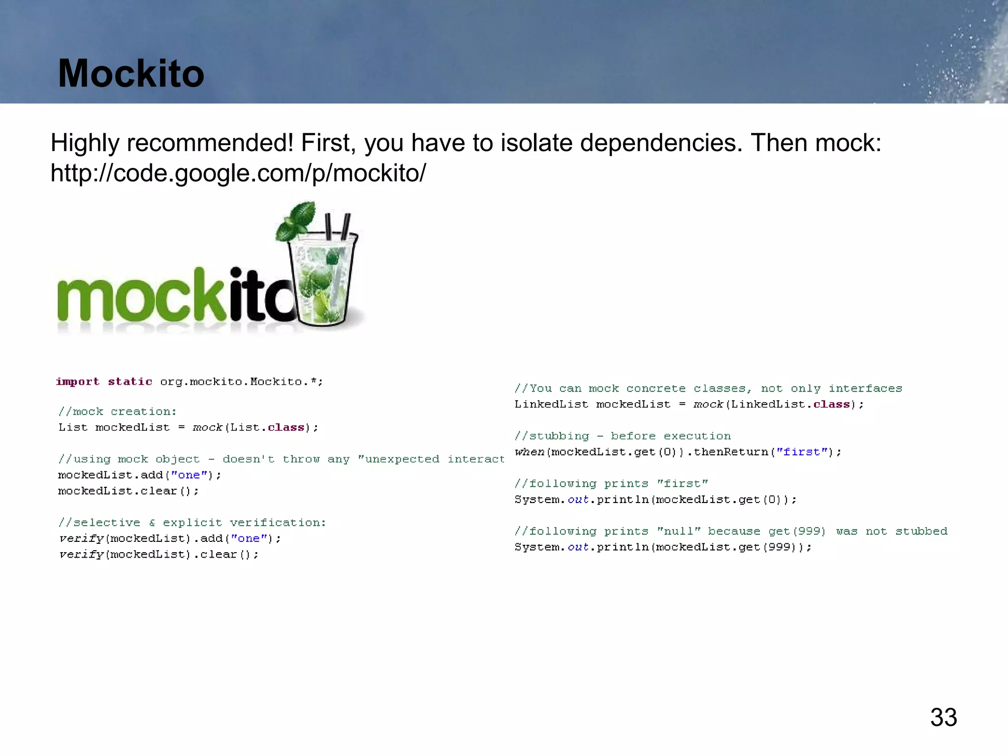Mockito
Highly recommended! First, you have to isolate dependencies. Then mock:
http://code.google.com/p/mockito/




                                                                          33
 