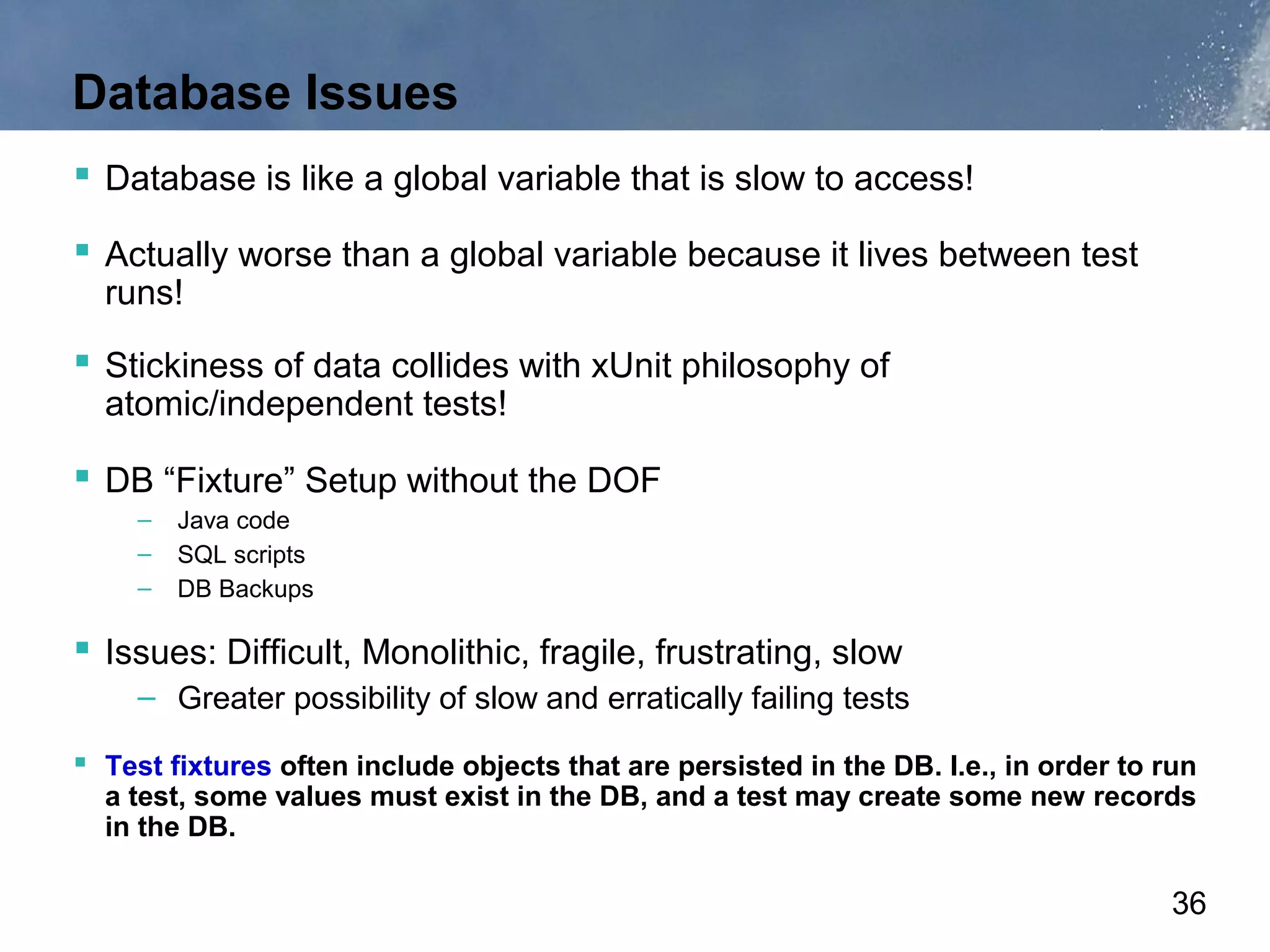 Database Issues
 Database is like a global variable that is slow to access!
 Actually worse than a global variable because it lives between test
  runs!
 Stickiness of data collides with xUnit philosophy of
  atomic/independent tests!

 DB “Fixture” Setup without the DOF
     –   Java code
     –   SQL scripts
     –   DB Backups

 Issues: Difficult, Monolithic, fragile, frustrating, slow
     – Greater possibility of slow and erratically failing tests

 Test fixtures often include objects that are persisted in the DB. I.e., in order to run
  a test, some values must exist in the DB, and a test may create some new records
  in the DB.

                                                                                       36
 