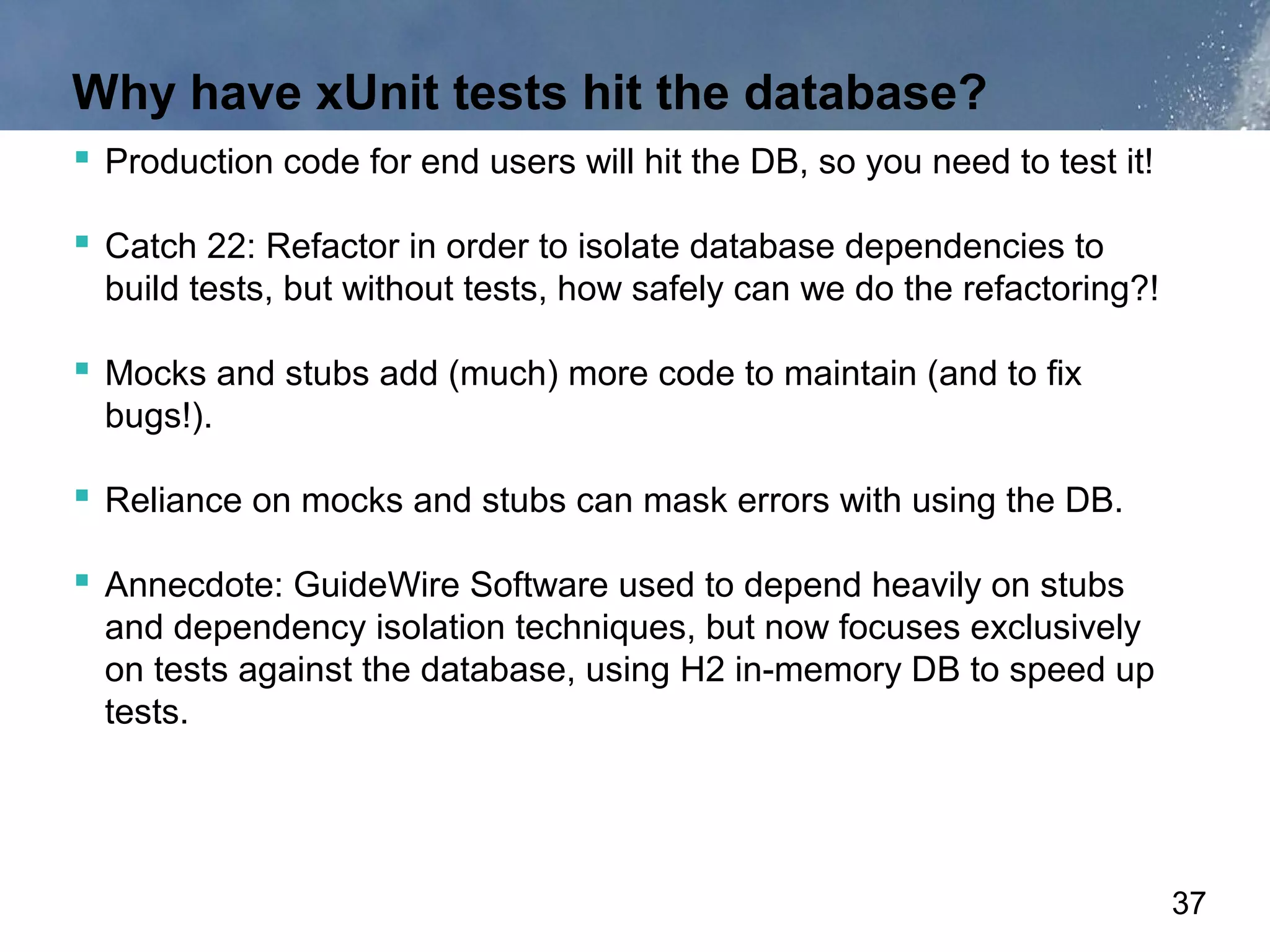 Why have xUnit tests hit the database?
 Production code for end users will hit the DB, so you need to test it!

 Catch 22: Refactor in order to isolate database dependencies to
  build tests, but without tests, how safely can we do the refactoring?!

 Mocks and stubs add (much) more code to maintain (and to fix
  bugs!).

 Reliance on mocks and stubs can mask errors with using the DB.

 Annecdote: GuideWire Software used to depend heavily on stubs
  and dependency isolation techniques, but now focuses exclusively
  on tests against the database, using H2 in-memory DB to speed up
  tests.




                                                                           37
 