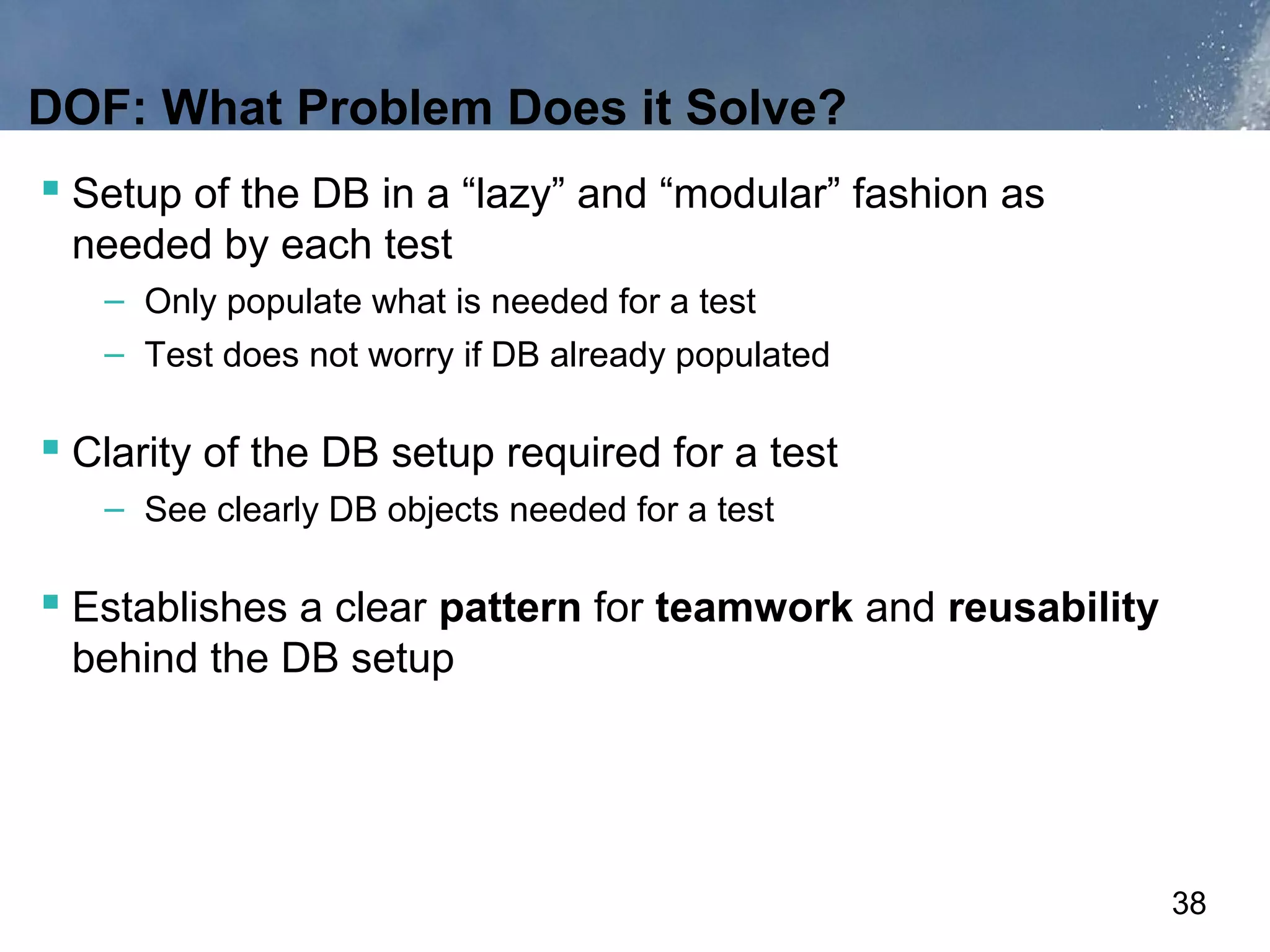 DOF: What Problem Does it Solve?
 Setup of the DB in a “lazy” and “modular” fashion as
 needed by each test
   – Only populate what is needed for a test
   – Test does not worry if DB already populated

 Clarity of the DB setup required for a test
   – See clearly DB objects needed for a test

 Establishes a clear pattern for teamwork and reusability
 behind the DB setup




                                                             38
 