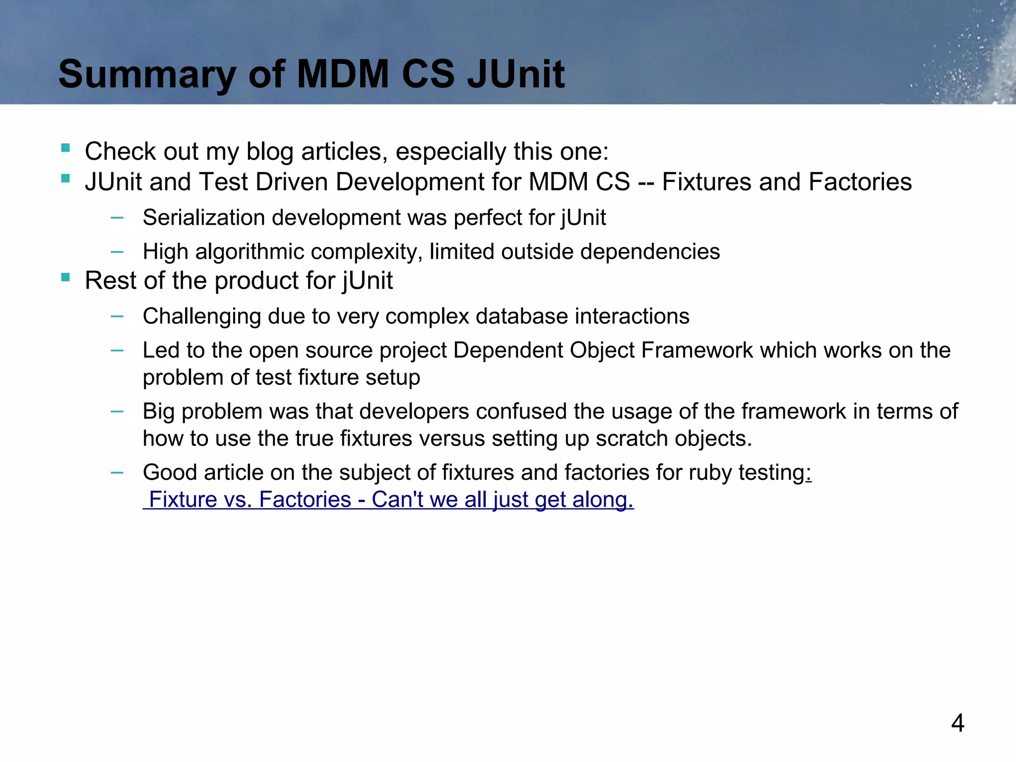 Summary of MDM CS JUnit
 Check out my blog articles, especially this one:
 JUnit and Test Driven Development for MDM CS -- Fixtures and Factories
    – Serialization development was perfect for jUnit
    – High algorithmic complexity, limited outside dependencies
 Rest of the product for jUnit
    – Challenging due to very complex database interactions
    – Led to the open source project Dependent Object Framework which works on the
      problem of test fixture setup
    – Big problem was that developers confused the usage of the framework in terms of
      how to use the true fixtures versus setting up scratch objects.
    – Good article on the subject of fixtures and factories for ruby testing:
       Fixture vs. Factories - Can't we all just get along.




                                                                                    4
 