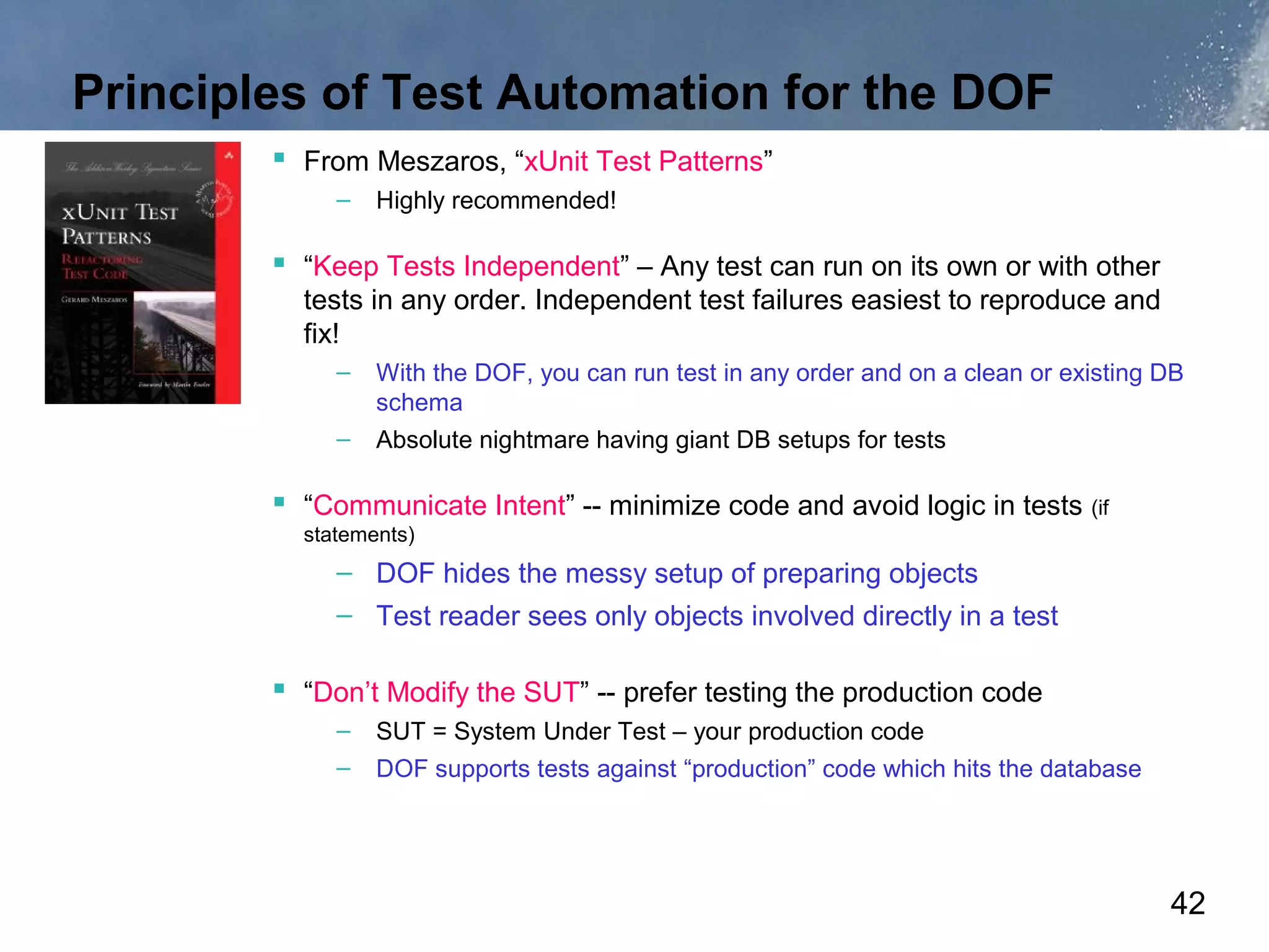 Principles of Test Automation for the DOF
         From Meszaros, “xUnit Test Patterns”
             –   Highly recommended!

         “Keep Tests Independent” – Any test can run on its own or with other
          tests in any order. Independent test failures easiest to reproduce and
          fix!
             –   With the DOF, you can run test in any order and on a clean or existing DB
                 schema
             –   Absolute nightmare having giant DB setups for tests

         “Communicate Intent” -- minimize code and avoid logic in tests (if
          statements)
             – DOF hides the messy setup of preparing objects
             – Test reader sees only objects involved directly in a test

         “Don’t Modify the SUT” -- prefer testing the production code
             –   SUT = System Under Test – your production code
             –   DOF supports tests against “production” code which hits the database




                                                                                        42
 