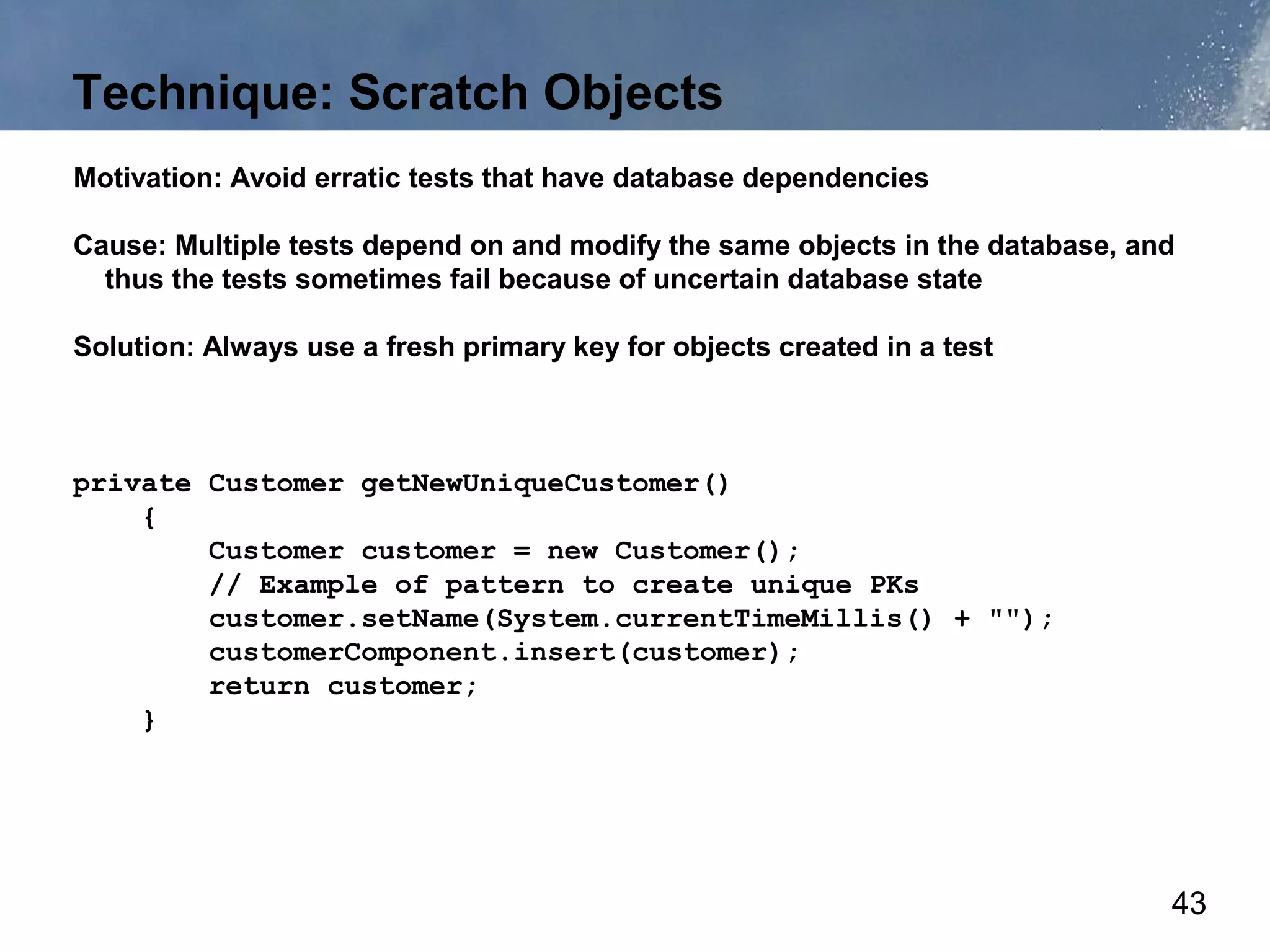 Technique: Scratch Objects
Motivation: Avoid erratic tests that have database dependencies

Cause: Multiple tests depend on and modify the same objects in the database, and
  thus the tests sometimes fail because of uncertain database state

Solution: Always use a fresh primary key for objects created in a test



private Customer getNewUniqueCustomer()
    {
        Customer customer = new Customer();
        // Example of pattern to create unique PKs
        customer.setName(System.currentTimeMillis() + "");
        customerComponent.insert(customer);
        return customer;
    }




                                                                               43
 