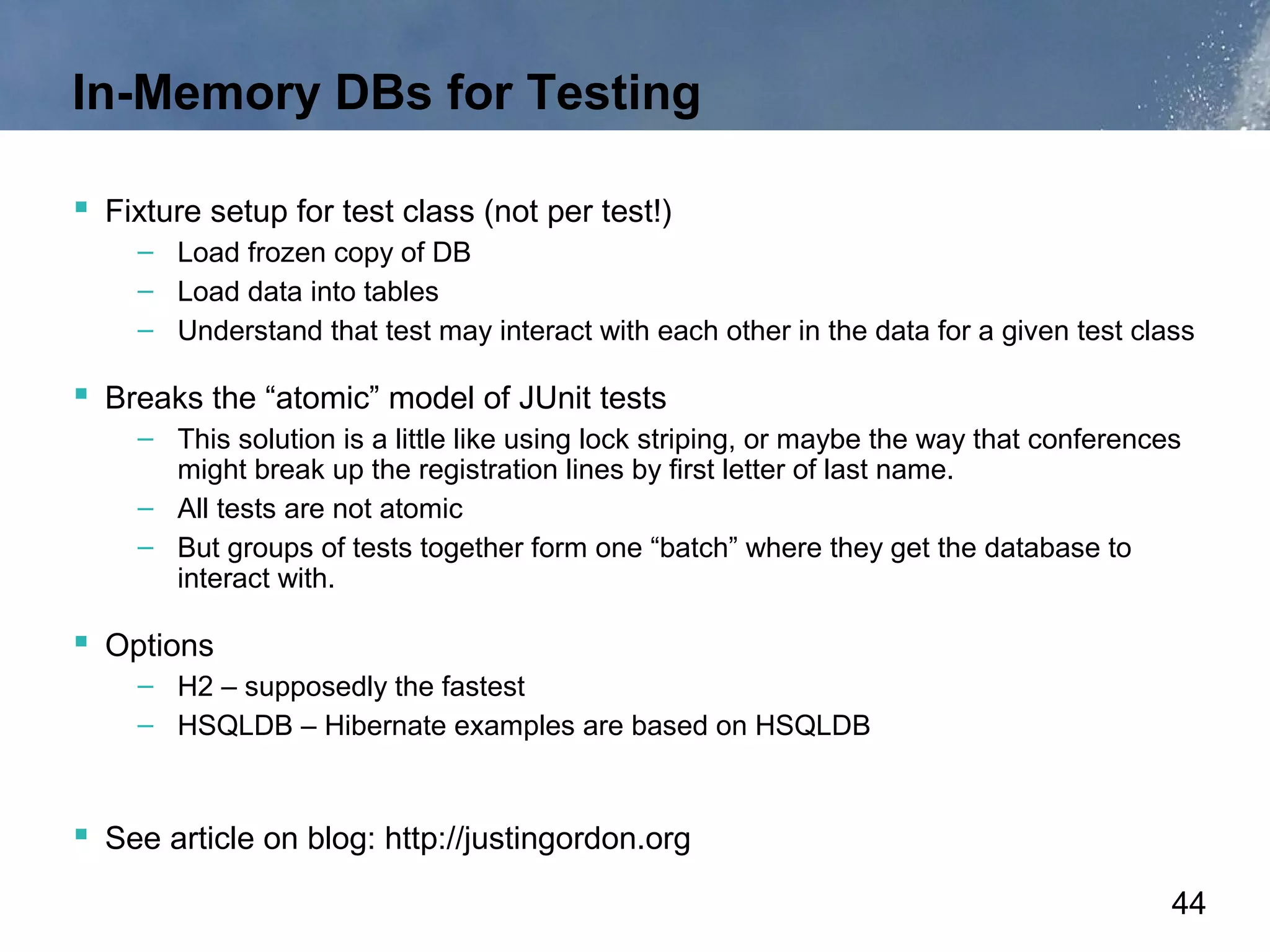 In-Memory DBs for Testing

 Fixture setup for test class (not per test!)
    – Load frozen copy of DB
    – Load data into tables
    – Understand that test may interact with each other in the data for a given test class

 Breaks the “atomic” model of JUnit tests
    – This solution is a little like using lock striping, or maybe the way that conferences
      might break up the registration lines by first letter of last name.
    – All tests are not atomic
    – But groups of tests together form one “batch” where they get the database to
      interact with.

 Options
    – H2 – supposedly the fastest
    – HSQLDB – Hibernate examples are based on HSQLDB



 See article on blog: http://justingordon.org
                                                                                          44
 