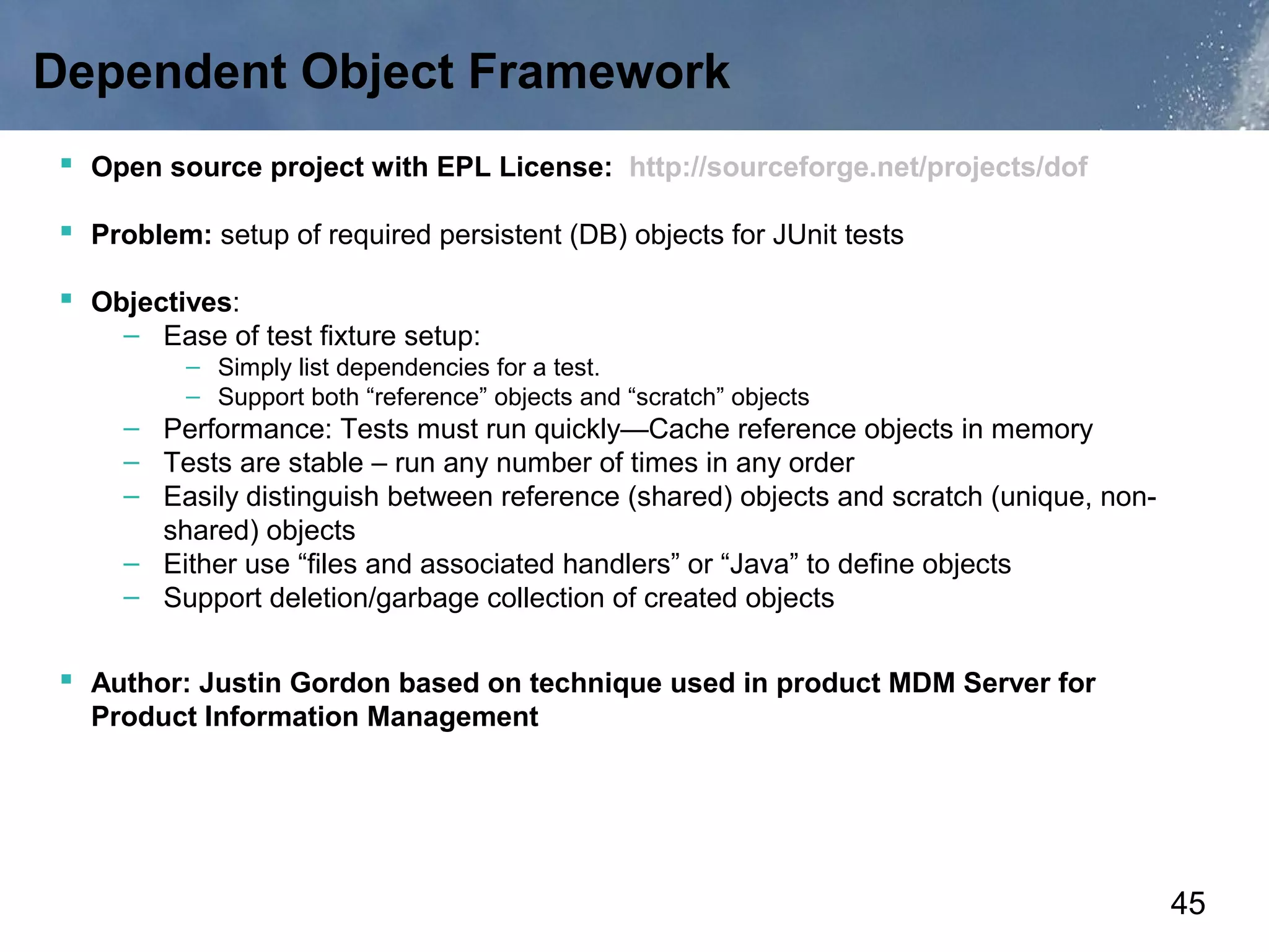 Dependent Object Framework
 Open source project with EPL License: http://sourceforge.net/projects/dof

 Problem: setup of required persistent (DB) objects for JUnit tests

 Objectives:
     – Ease of test fixture setup:
          – Simply list dependencies for a test.
          – Support both “reference” objects and “scratch” objects
     – Performance: Tests must run quickly—Cache reference objects in memory
     – Tests are stable – run any number of times in any order
     – Easily distinguish between reference (shared) objects and scratch (unique, non-
       shared) objects
     – Either use “files and associated handlers” or “Java” to define objects
     – Support deletion/garbage collection of created objects


 Author: Justin Gordon based on technique used in product MDM Server for
  Product Information Management




                                                                                         45
 