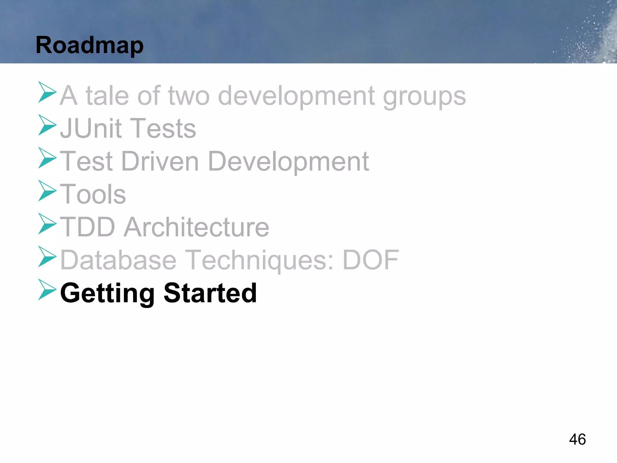 Roadmap

A tale of two development groups
JUnit Tests
Test Driven Development
Tools
TDD Architecture
Database Techniques: DOF
Getting Started



                                    46
 