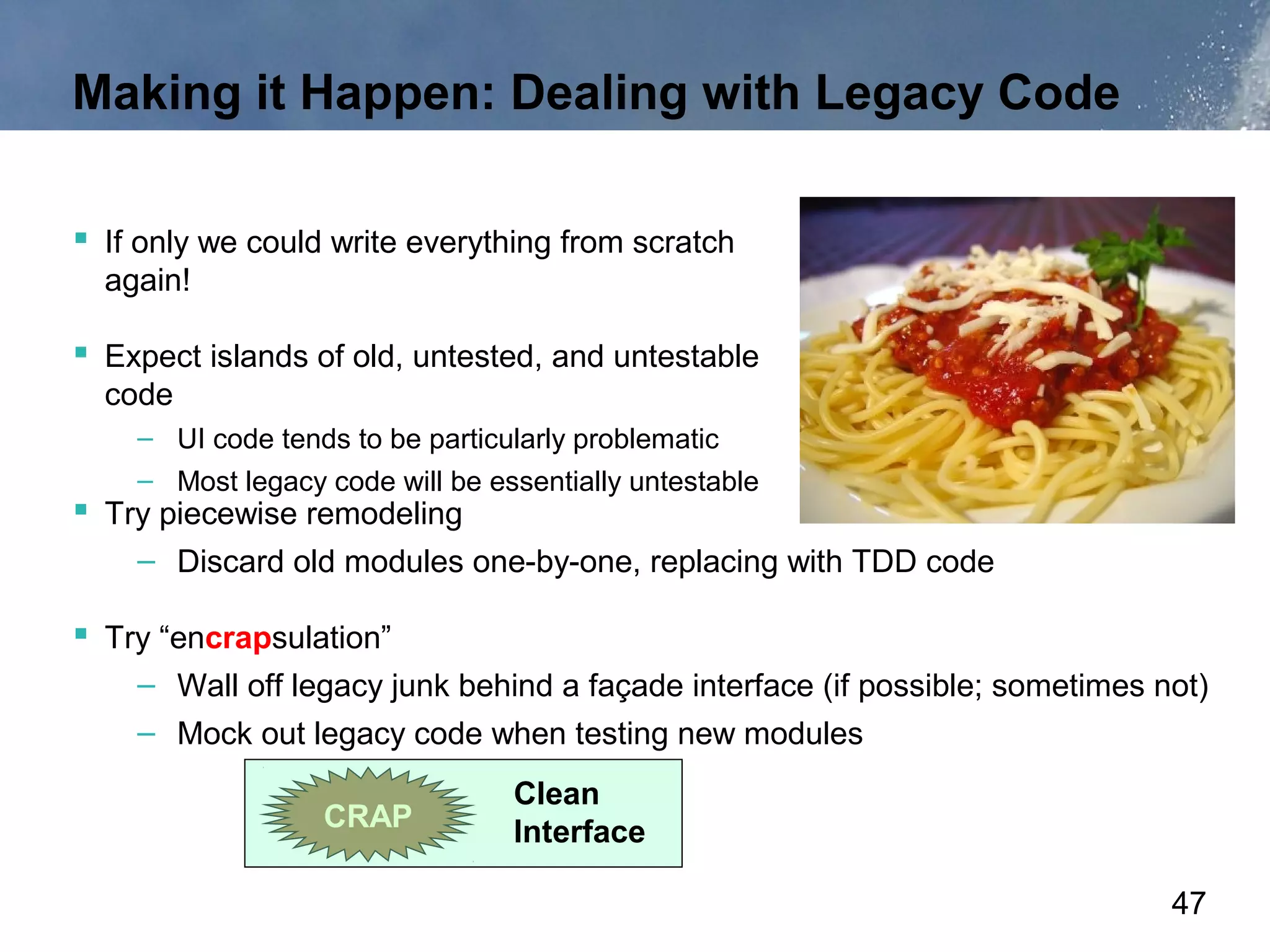 Making it Happen: Dealing with Legacy Code

 If only we could write everything from scratch
  again!

 Expect islands of old, untested, and untestable
  code
    – UI code tends to be particularly problematic
    – Most legacy code will be essentially untestable
 Try piecewise remodeling
    – Discard old modules one-by-one, replacing with TDD code

 Try “encrapsulation”
    – Wall off legacy junk behind a façade interface (if possible; sometimes not)
    – Mock out legacy code when testing new modules
                                 Clean
                  CRAP           Interface

                                                                              47
 