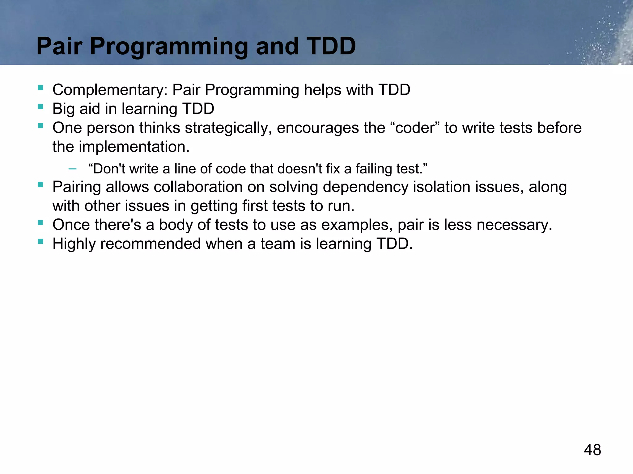 Pair Programming and TDD
 Complementary: Pair Programming helps with TDD
 Big aid in learning TDD
 One person thinks strategically, encourages the “coder” to write tests before
  the implementation.
    – “Don't write a line of code that doesn't fix a failing test.”
 Pairing allows collaboration on solving dependency isolation issues, along
  with other issues in getting first tests to run.
 Once there's a body of tests to use as examples, pair is less necessary.
 Highly recommended when a team is learning TDD.




                                                                                  48
 