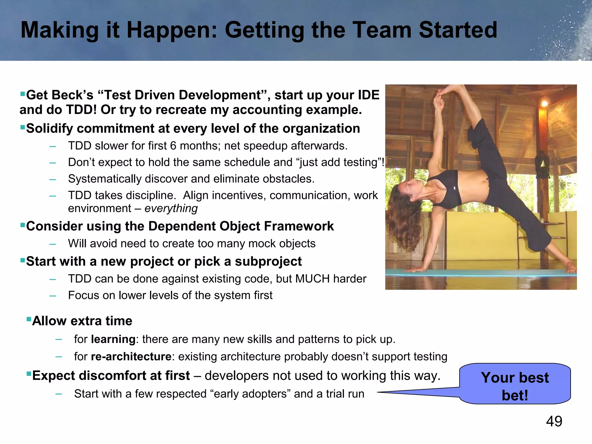 Making it Happen: Getting the Team Started

Get Beck’s “Test Driven Development”, start up your IDE
and do TDD! Or try to recreate my accounting example.
Solidify commitment at every level of the organization
    –    TDD slower for first 6 months; net speedup afterwards.
    –    Don’t expect to hold the same schedule and “just add testing”!
    –    Systematically discover and eliminate obstacles.
    –    TDD takes discipline. Align incentives, communication, work
         environment – everything
Consider using the Dependent Object Framework
    –    Will avoid need to create too many mock objects
Start with a new project or pick a subproject
    –    TDD can be done against existing code, but MUCH harder
    –    Focus on lower levels of the system first

Allow extra time
     –    for learning: there are many new skills and patterns to pick up.
     –    for re-architecture: existing architecture probably doesn’t support testing
Expect discomfort at first – developers not used to working this way.                  Your best
     –    Start with a few respected “early adopters” and a trial run                     bet!
                                                                                                49
 