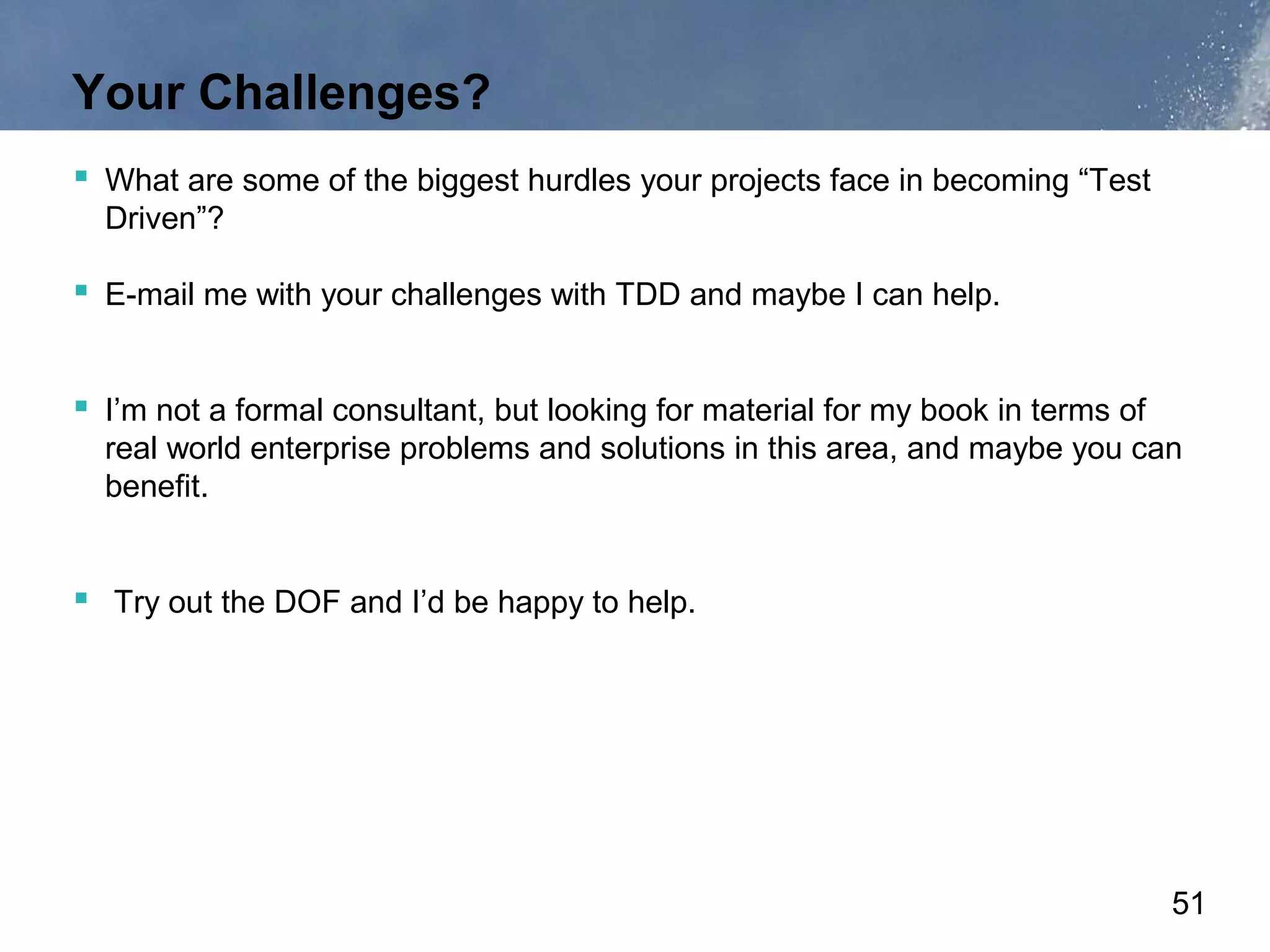 Your Challenges?
 What are some of the biggest hurdles your projects face in becoming “Test
  Driven”?

 E-mail me with your challenges with TDD and maybe I can help.


 I’m not a formal consultant, but looking for material for my book in terms of
  real world enterprise problems and solutions in this area, and maybe you can
  benefit.


 Try out the DOF and I’d be happy to help.




                                                                                  51
 