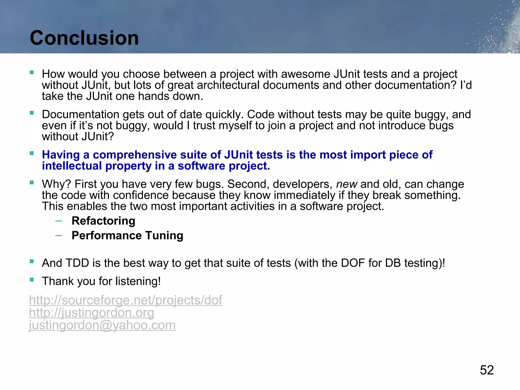 Conclusion
 How would you choose between a project with awesome JUnit tests and a project
  without JUnit, but lots of great architectural documents and other documentation? I’d
  take the JUnit one hands down.
 Documentation gets out of date quickly. Code without tests may be quite buggy, and
  even if it’s not buggy, would I trust myself to join a project and not introduce bugs
  without JUnit?
 Having a comprehensive suite of JUnit tests is the most import piece of
  intellectual property in a software project.
 Why? First you have very few bugs. Second, developers, new and old, can change
  the code with confidence because they know immediately if they break something.
  This enables the two most important activities in a software project.
     – Refactoring
     – Performance Tuning

 And TDD is the best way to get that suite of tests (with the DOF for DB testing)!
 Thank you for listening!
http://sourceforge.net/projects/dof
http://justingordon.org
justingordon@yahoo.com


                                                                                          52
 