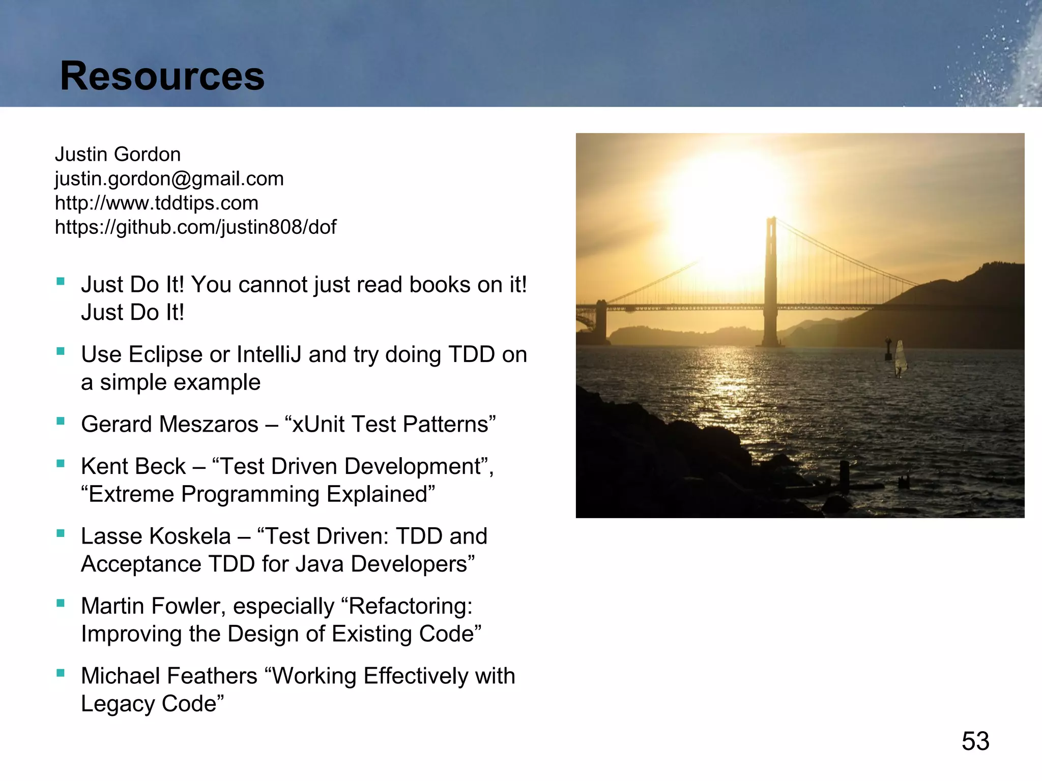 Resources
Justin Gordon
justin.gordon@gmail.com
http://www.tddtips.com
https://github.com/justin808/dof

 Just Do It! You cannot just read books on it!
  Just Do It!
 Use Eclipse or IntelliJ and try doing TDD on
  a simple example
 Gerard Meszaros – “xUnit Test Patterns”
 Kent Beck – “Test Driven Development”,
  “Extreme Programming Explained”
 Lasse Koskela – “Test Driven: TDD and
  Acceptance TDD for Java Developers”
 Martin Fowler, especially “Refactoring:
  Improving the Design of Existing Code”
 Michael Feathers “Working Effectively with
  Legacy Code”
                                                  53
 