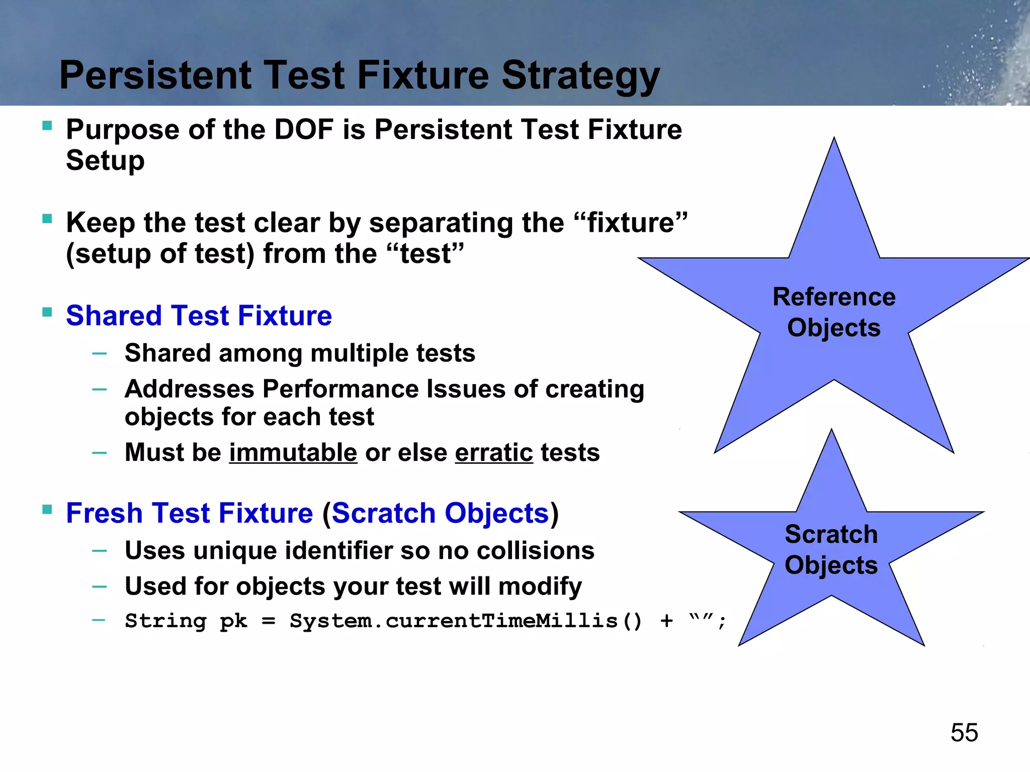 Persistent Test Fixture Strategy
 Purpose of the DOF is Persistent Test Fixture
 Setup

 Keep the test clear by separating the “fixture”
 (setup of test) from the “test”

 Shared Test Fixture
   – Shared among multiple tests
   – Addresses Performance Issues of creating
     objects for each test
   – Must be immutable or else erratic tests

 Fresh Test Fixture (Scratch Objects)
                                                    Scratch
   – Uses unique identifier so no collisions
                                                    Objects
   – Used for objects your test will modify
   – String pk = System.currentTimeMillis() + “”;




                                                              55
 