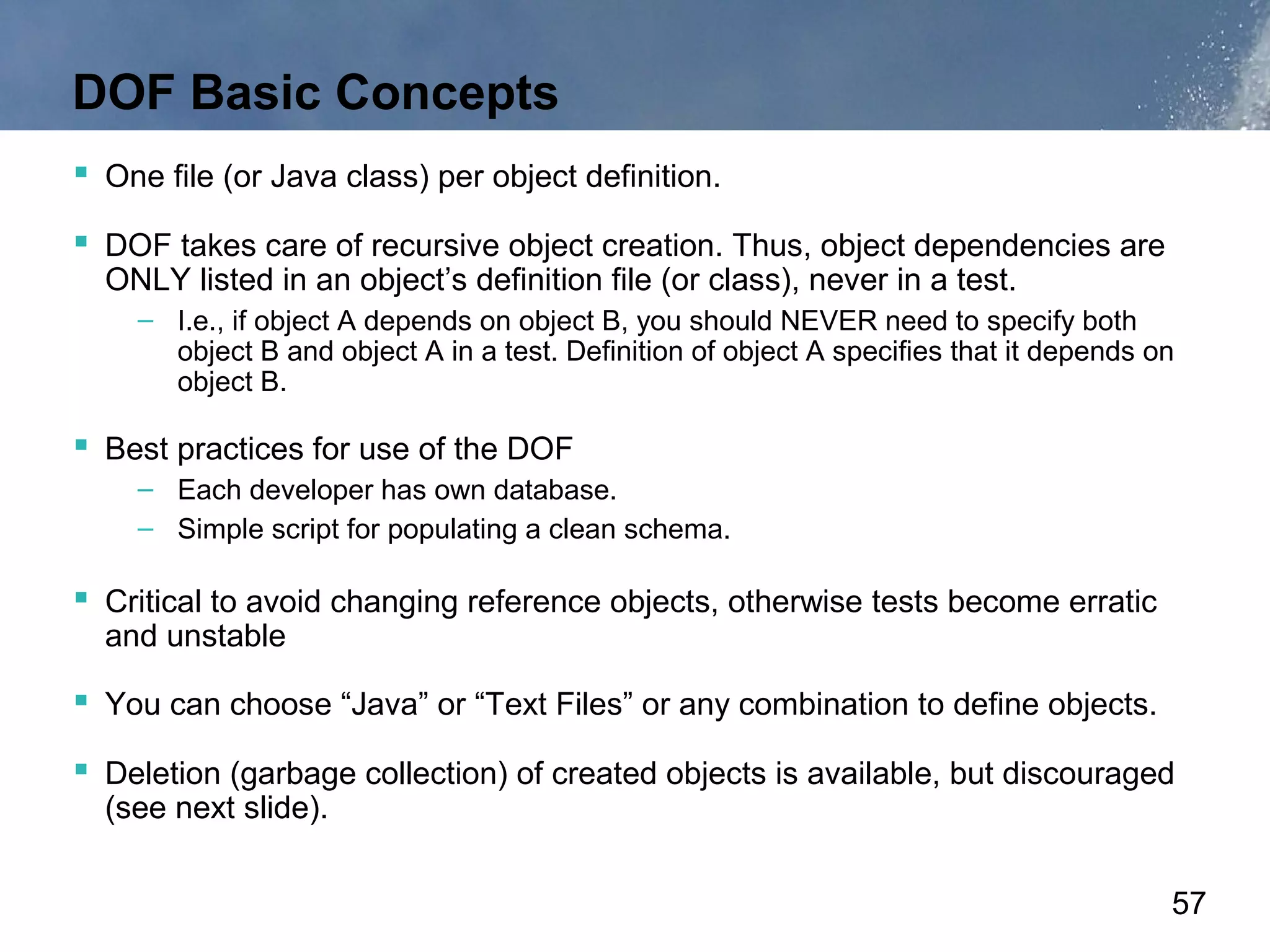 DOF Basic Concepts
 One file (or Java class) per object definition.
 DOF takes care of recursive object creation. Thus, object dependencies are
  ONLY listed in an object’s definition file (or class), never in a test.
    – I.e., if object A depends on object B, you should NEVER need to specify both
      object B and object A in a test. Definition of object A specifies that it depends on
      object B.

 Best practices for use of the DOF
    – Each developer has own database.
    – Simple script for populating a clean schema.

 Critical to avoid changing reference objects, otherwise tests become erratic
  and unstable

 You can choose “Java” or “Text Files” or any combination to define objects.
 Deletion (garbage collection) of created objects is available, but discouraged
  (see next slide).


                                                                                         57
 