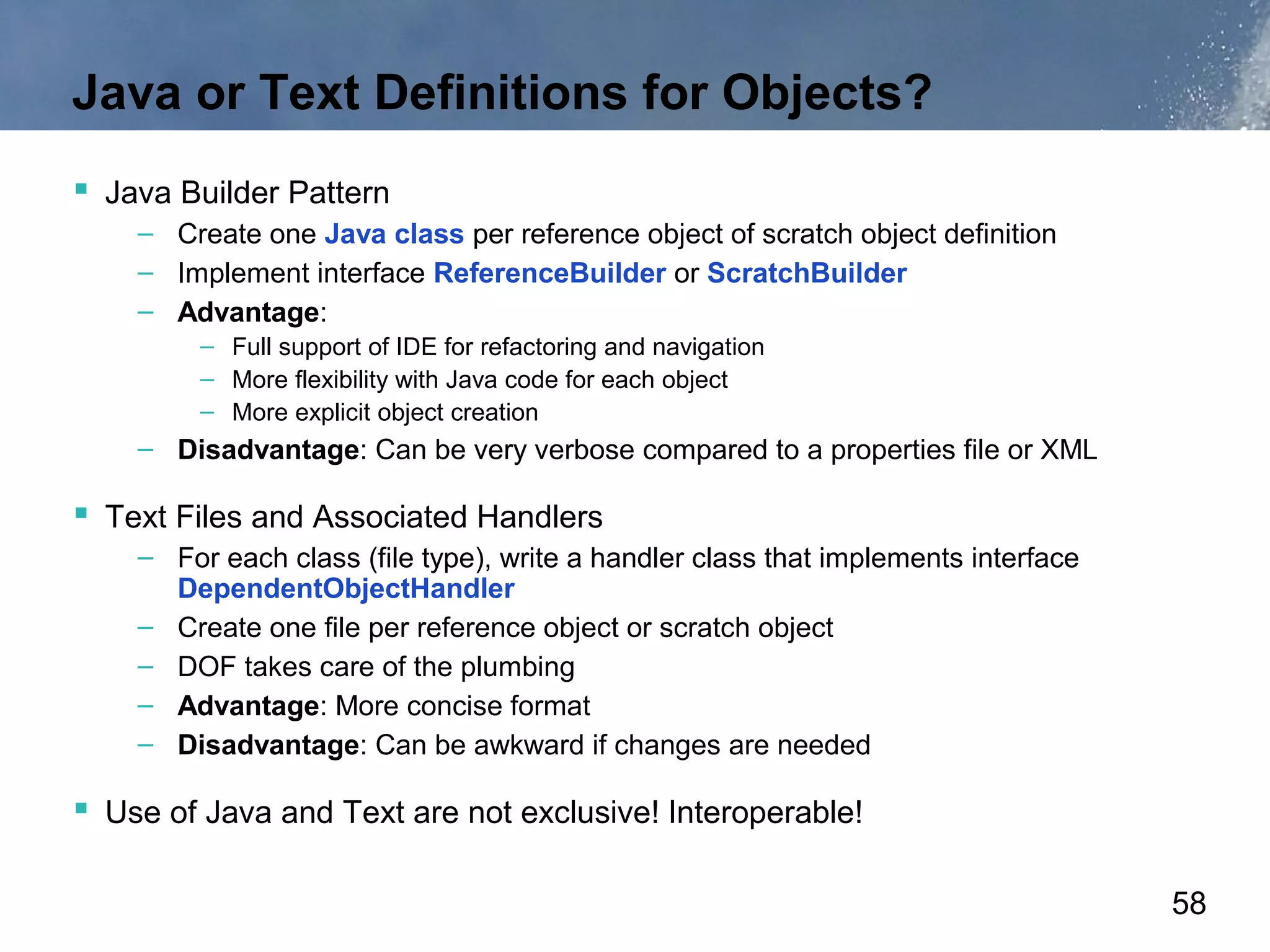 Java or Text Definitions for Objects?
 Java Builder Pattern
    – Create one Java class per reference object of scratch object definition
    – Implement interface ReferenceBuilder or ScratchBuilder
    – Advantage:
         – Full support of IDE for refactoring and navigation
         – More flexibility with Java code for each object
         – More explicit object creation
    – Disadvantage: Can be very verbose compared to a properties file or XML

 Text Files and Associated Handlers
    – For each class (file type), write a handler class that implements interface
      DependentObjectHandler
    – Create one file per reference object or scratch object
    – DOF takes care of the plumbing
    – Advantage: More concise format
    – Disadvantage: Can be awkward if changes are needed

 Use of Java and Text are not exclusive! Interoperable!

                                                                                    58
 