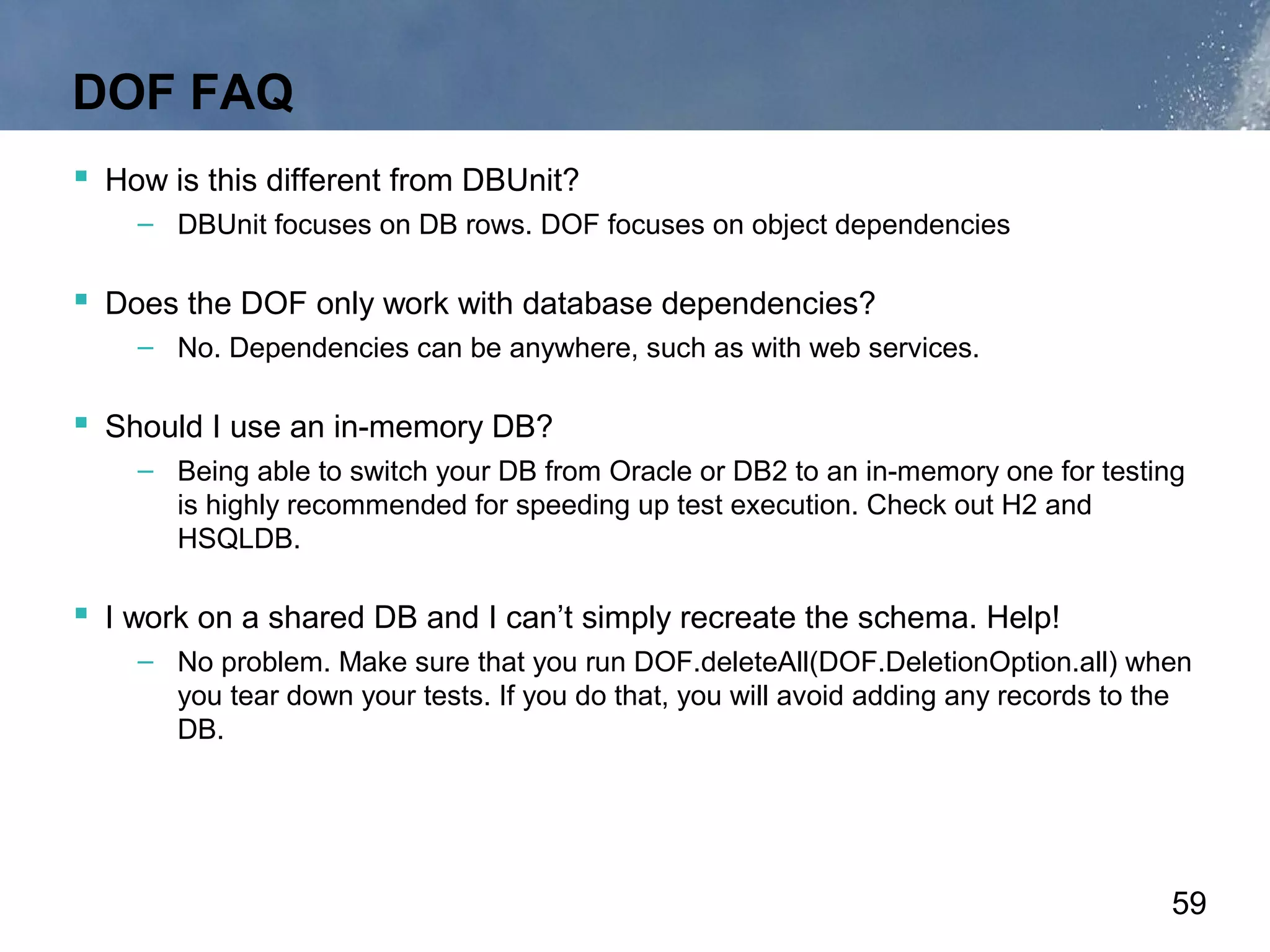 DOF FAQ
 How is this different from DBUnit?
    – DBUnit focuses on DB rows. DOF focuses on object dependencies

 Does the DOF only work with database dependencies?
    – No. Dependencies can be anywhere, such as with web services.

 Should I use an in-memory DB?
    – Being able to switch your DB from Oracle or DB2 to an in-memory one for testing
      is highly recommended for speeding up test execution. Check out H2 and
      HSQLDB.

 I work on a shared DB and I can’t simply recreate the schema. Help!
    – No problem. Make sure that you run DOF.deleteAll(DOF.DeletionOption.all) when
      you tear down your tests. If you do that, you will avoid adding any records to the
      DB.




                                                                                      59
 