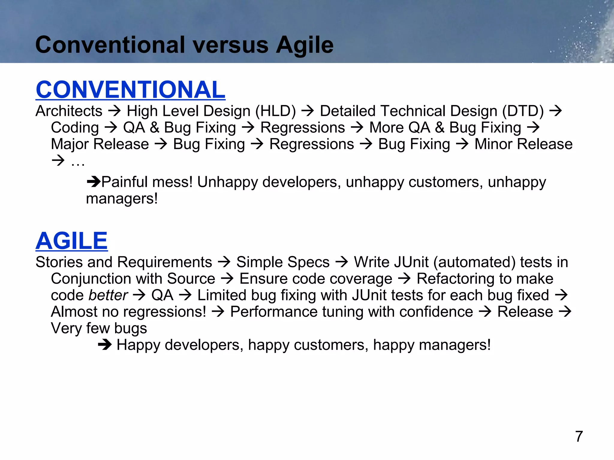 Conventional versus Agile
CONVENTIONAL
Architects  High Level Design (HLD)  Detailed Technical Design (DTD) 
  Coding  QA & Bug Fixing  Regressions  More QA & Bug Fixing 
  Major Release  Bug Fixing  Regressions  Bug Fixing  Minor Release
  …
       Painful mess! Unhappy developers, unhappy customers, unhappy
       managers!

AGILE
Stories and Requirements  Simple Specs  Write JUnit (automated) tests in
  Conjunction with Source  Ensure code coverage  Refactoring to make
  code better  QA  Limited bug fixing with JUnit tests for each bug fixed 
  Almost no regressions!  Performance tuning with confidence  Release 
  Very few bugs
          Happy developers, happy customers, happy managers!




                                                                                7
 
