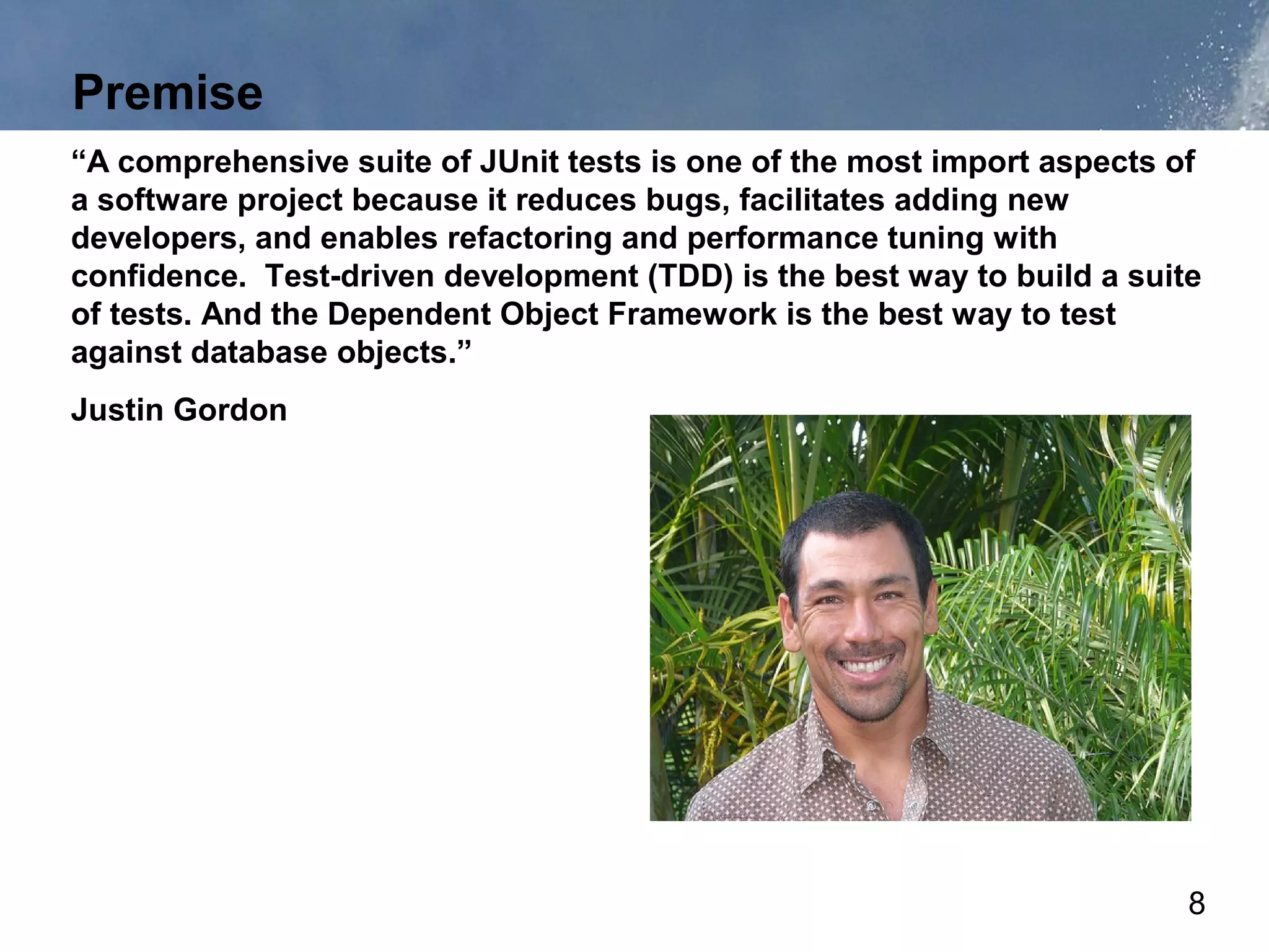 Premise
“A comprehensive suite of JUnit tests is one of the most import aspects of
a software project because it reduces bugs, facilitates adding new
developers, and enables refactoring and performance tuning with
confidence. Test-driven development (TDD) is the best way to build a suite
of tests. And the Dependent Object Framework is the best way to test
against database objects.”
Justin Gordon




                                                                         8
 