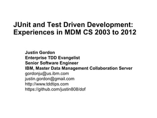 JUnit and Test Driven Development:
Experiences in MDM CS 2003 to 2012

   Justin Gordon
   Enterprise TDD Evangelist
   Senior Software Engineer
   IBM, Master Data Management Collaboration Server
   gordonju@us.ibm.com
   justin.gordon@gmail.com
   http://www.tddtips.com
   https://github.com/justin808/dof
 