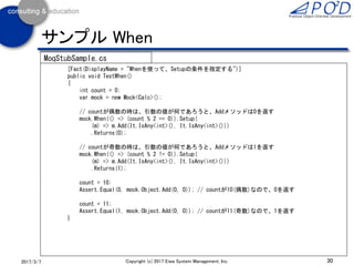 30Copyright (c) 2017 Eiwa System Management, Inc.2017/3/11
サンプル It.IsAny
[Fact(DisplayName = "1つの引数に値を指定してスタブ化")]
public void TestStubAnyMatch()
{
var calcMock = new Mock<ICalc>(); // IClassインタフェースをラップ
// 第1引数はなんでもよい、第2引数が2ならばSubメソッドは3を返す
calcMock.Setup(m => m.Sub(It.IsAny<int>(), 2)).Returns(3);
ICalc c = calcMock.Object;
Assert.Equal(3, c.Sub(1, 2)); // 第2引数が2ならば3を返す
Assert.Equal(3, c.Sub(2, 2)); // 第2引数が2ならば3を返す
Assert.Equal(0, c.Sub(2, 1)); // 第2引数が2以外ならば0を返す
}
MoqStubSample.cs
 