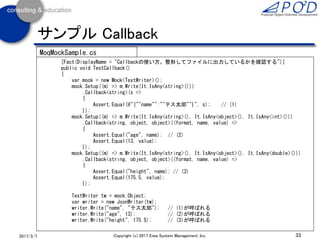 33Copyright (c) 2017 Eiwa System Management, Inc.2017/3/11
サンプル テスト対象クラス
public class JsonWriter : IDisposable
{
private TextWriter _writer;
public JsonWriter(TextWriter writer)
{
_writer = writer;
}
public void Dispose() => _writer.Close();
public void Write(string key, string value)
{
string s = string.Format(@"{{""{0}"":""{1}""}}", key, value);
_writer.Write(s); // 引数の型はstring
}
public void Write(string key, int value)
{
_writer.Write(@"{{""{0}"":{1}}}", key, value); // 引数の型はstring, string, int
}
public void Write(string key, double value)
{
_writer.Write(@"{{""{0}"":{1}}}", key, value); // 引数の型はstring, string, double
}
}
JsonWriter.cs
 