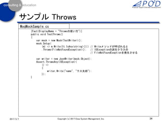 34Copyright (c) 2017 Eiwa System Management, Inc.2017/3/11
サンプル Callback
[Fact(DisplayName = "Callbackの使い方。整形してファイルに出力しているかを確認する")]
public void TestCallback()
{
var mock = new Mock<TextWriter>();
mock.Setup((m) => m.Write(It.IsAny<string>()))
.Callback<string>(s =>
{
Assert.Equal(@"{""name"":""テス太郎""}", s); // (1)
});
mock.Setup((m) => m.Write(It.IsAny<string>(), It.IsAny<object>(), It.IsAny<int>()))
.Callback<string, object, object>((format, name, value) =>
{
Assert.Equal("age", name); // (2)
Assert.Equal(13, value);
});
mock.Setup((m) => m.Write(It.IsAny<string>(), It.IsAny<object>(), It.IsAny<double>()))
.Callback<string, object, object>((format, name, value) =>
{
Assert.Equal("height", name); // (3)
Assert.Equal(175.5, value);
});
TextWriter tw = mock.Object;
var writer = new JsonWriter(tw);
writer.Write("name", "テス太郎"); // (1)が呼ばれる
writer.Write("age", 13); // (2)が呼ばれる
writer.Write("height", 175.5); // (3)が呼ばれる
MoqMockSample.cs
 
