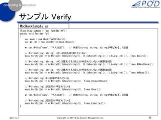 35Copyright (c) 2017 Eiwa System Management, Inc.2017/3/11
サンプル Throws
[Fact(DisplayName = "Throwsの使い方")]
public void TestThrows()
{
var mock = new Mock<TextWriter>();
mock.Setup(
(m) => m.Write(It.IsAny<string>())) // Writeメソッドが呼ばれると
.Throws<FileNotFoundException>(); // IOExceptionの派生クラスの
// FileNotFoundExeptionを発生させる
var writer = new JsonWriter(mock.Object);
Assert.ThrowsAny<IOException>(
() =>
{
writer.Write("name", "テス太郎");
});
}
MoqMockSample.cs
 