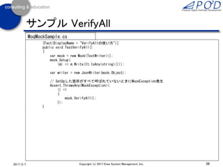 36Copyright (c) 2017 Eiwa System Management, Inc.2017/3/11
サンプル Verify
[Fact(DisplayName = "Verifyの使い方")]
public void TestVerify()
{
var mock = new Mock<TextWriter>();
var writer = new JsonWriter(mock.Object);
writer.Write("name", "テス太郎"); // 内部でstring, string, stringが呼ばれる。1回目
// Write(string, string, int)は1回も呼ばれていない
mock.Verify((m) => m.Write(It.IsAny<string>(), It.IsAny<string>(), It.IsAny<int>()), Times.Never());
// Write(string, string, int)は最大でも1回しか呼ばれていない(実際は0回)
mock.Verify((m) => m.Write(It.IsAny<string>(), It.IsAny<string>(), It.IsAny<int>()), Times.AtMostOnce());
// Write(string, string, int)は最大でも3回しか呼ばれていない(実際は0回)
mock.Verify((m) => m.Write(It.IsAny<string>(), It.IsAny<string>(), It.IsAny<int>()), Times.AtMost(3));
// Write(string)は一回は呼ばれている
mock.Verify((m) => m.Write(It.IsAny<string>()), Times.AtLeastOnce());
// Write(string)は1回だけ呼ばれている
mock.Verify((m) => m.Write(It.IsAny<string>()), Times.Once());
writer.Write("name", "テス太郎"); // 内部でstring, string, stringが呼ばれる。2回目
// Write(string)は2回だけ呼ばれている
mock.Verify((m) => m.Write(It.IsAny<string>()), Times.Exactly(2));
}
MoqMockSample.cs
 