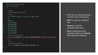 • Here we are using the power
of xUnit, FACT and Theory:
• FACT is used for individual
test.
• Theory is used for
parameterized tests.
• Fact is being used with
testAdd method and Theory
with testPrime method.
 