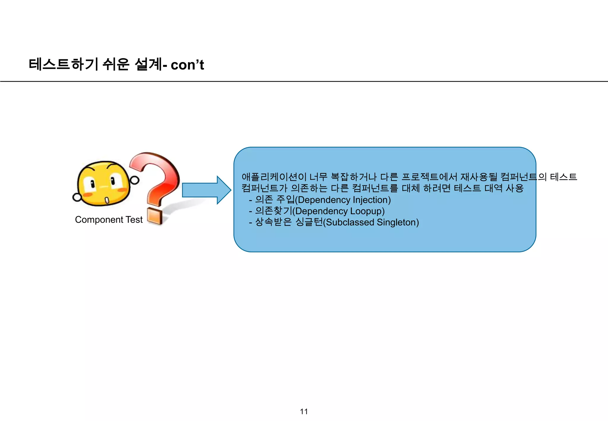 테스트하기 쉬운 설계- con’t11애플리케이션이 너무 복잡하거나 다른 프로젝트에서 재사용될 컴퍼넌트의 테스트컴퍼넌트가 의존하는 다른 컴퍼넌트를 대체 하려면 테스트 대역 사용  - 의존 주입(Dependency Injection)  - 의존찾기(Dependency Loopup)  - 상속받은 싱글턴(Subclassed Singleton)Component Test