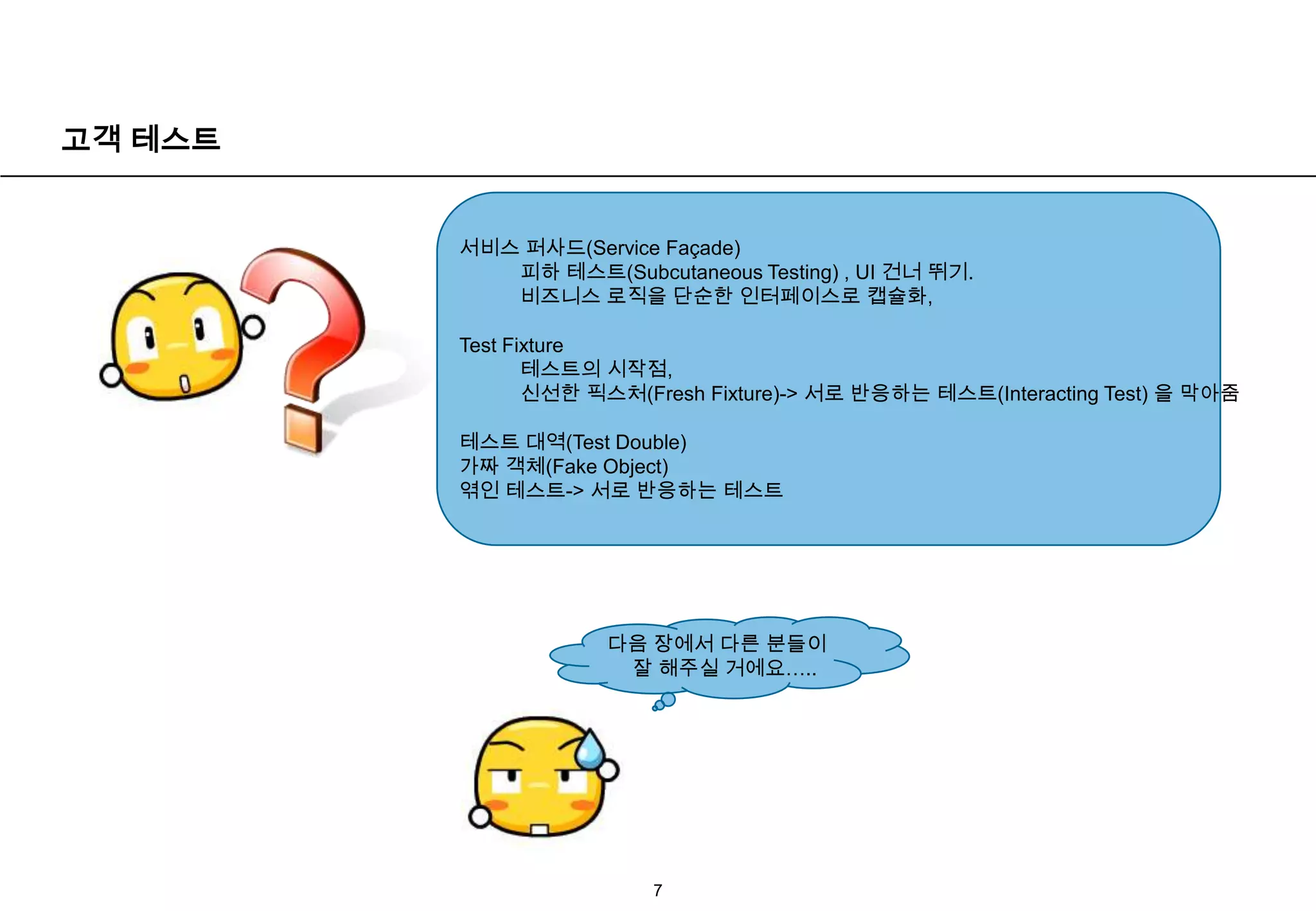 고객 테스트7서비스 퍼사드(Service Façade) 피하 테스트(Subcutaneous Testing) , UI 건너 뛰기.비즈니스 로직을 단순한 인터페이스로 캡슐화, Test Fixture 테스트의 시작점,신선한 픽스처(Fresh Fixture)-> 서로 반응하는 테스트(Interacting Test) 을막아줌테스트 대역(Test Double)가짜 객체(Fake Object)엮인 테스트-> 서로 반응하는 테스트다음 장에서 다른 분들이 잘 해주실 거에요…..