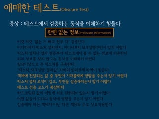 애매한 테스트(Obscure Test)
 증상 : 테스트에서 검증하는 동작을 이해하기 힘들다
             관련 없는 정보(Irrelevant Information)
   이것 저것 '없는 거 빼고 전부 다' 검증한다
   어디까지가 픽스처 설치인지, 어디서부터 SUT실행부인지 알기 어렵다
   픽스처 설치나 결과 검증부가 테스트에서 볼 수 없는 정보에 의존한다
   외부 정보를 찾지 않고는 동작을 이해하기 어렵다
   필요이상으로 큰 픽스처를 구축한다
   '픽스처-SUT실행-결과값' 사이의 인과관계 파악이 힘들다
   객체에 전달되는 값 중 무엇이 기대출력에 영향을 주는지 알기 어렵다
   픽스처 설치 로직이 길고, 무엇을 검증하려는지 알기 어렵다
   테스트 검증 코드가 복잡하다
   하드코딩된 값이 어떻게 서로 관련되어 있는지 알기 어렵다
   어떤 값들이 SUT의 동작에 영향을 주는지 알기 어렵다
   검증해야 하는 객체가 아닌 다른 객체와 주로 상호작용한다
 