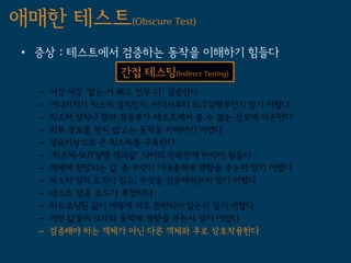 애매한 테스트(Obscure Test)
 • 증상 : 테스트에서 검증하는 동작을 이해하기 힘들다
                 간접 테스팅(Indirect Testing)
   –   이것 저것 '없는 거 빼고 전부 다' 검증한다
   –   어디까지가 픽스처 설치인지, 어디서부터 SUT실행부인지 알기 어렵다
   –   픽스처 설치나 결과 검증부가 테스트에서 볼 수 없는 정보에 의존한다
   –   외부 정보를 찾지 않고는 동작을 이해하기 어렵다
   –   필요이상으로 큰 픽스처를 구축한다
   –   '픽스처-SUT실행-결과값' 사이의 인과관계 파악이 힘들다
   –   객체에 전달되는 값 중 무엇이 기대출력에 영향을 주는지 알기 어렵다
   –   픽스처 설치 로직이 길고, 무엇을 검증하려는지 알기 어렵다
   –   테스트 검증 코드가 복잡하다
   –   하드코딩된 값이 어떻게 서로 관련되어 있는지 알기 어렵다
   –   어떤 값들이 SUT의 동작에 영향을 주는지 알기 어렵다
   –   검증해야 하는 객체가 아닌 다른 객체와 주로 상호작용한다
 