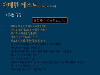 애매한 테스트(Obscure Test)
 미치는 영향
               욕심쟁이 테스트(Eager Test)
   이해하기 힘들고 유지보수가 어렵다
   문서로서의 테스트를 만들기 어렵다
   테스트 유지비용 상승한다
   버그 투성이 테스트가 된다
   테스트 디버깅 데이터를 잃게 된다
   픽스처와 기대결과 사이의 인과관계를 알기 어렵다
   변덕스러운 테스트가 생긴다
   각 테스트에서 픽스처를 어떻게 사용하는지 이해하기 힘들다
   깨지기 쉬운 픽스쳐가 된다
   느린 테스트가 될 수 있다
   공유픽스처를 쓸 때 다른 테스트에서 같은 값을 쓰는 경우 충돌이 생긴다
   깨지기 쉬운 테스트가 된다
   모든 곳을 테스트 하기 불가능하다
 