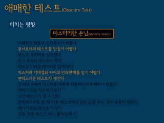 애매한 테스트(Obscure Test)
 미치는 영향
              미스터리한 손님(Mystery Guest)
   이해하기 힘들고 유지보수가 어렵다
   문서로서의 테스트를 만들기 어렵다
   테스트 유지비용 상승한다
   버그 투성이 테스트가 된다
   테스트 디버깅 데이터를 잃게 된다
   픽스처와 기대결과 사이의 인과관계를 알기 어렵다
   변덕스러운 테스트가 생긴다
   각 테스트에서 픽스처를 어떻게 사용하는지 이해하기 힘들다
   깨지기 쉬운 픽스쳐가 된다
   느린 테스트가 될 수 있다
   공유픽스처를 쓸 때 다른 테스트에서 같은 값을 쓰는 경우 충돌이 생긴다
   깨지기 쉬운 테스트가 된다
   모든 곳을 테스트 하기 불가능하다
 