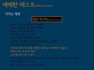 애매한 테스트(Obscure Test)
 미치는 영향
               일반 픽스처(General Fixture)
   이해하기 힘들고 유지보수가 어렵다
   문서로서의 테스트를 만들기 어렵다
   테스트 유지비용 상승한다
   버그 투성이 테스트가 된다
   테스트 디버깅 데이터를 잃게 된다
   픽스처와 기대결과 사이의 인과관계를 알기 어렵다
   변덕스러운 테스트가 생긴다
   각 테스트에서 픽스처를 어떻게 사용하는지 이해하기 힘들다
   깨지기 쉬운 픽스쳐가 된다
   느린 테스트가 될 수 있다
   공유픽스처를 쓸 때 다른 테스트에서 같은 값을 쓰는 경우 충돌이 생긴다
   깨지기 쉬운 테스트가 된다
   모든 곳을 테스트 하기 불가능하다
 