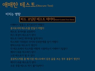 애매한 테스트(Obscure Test)
 미치는 영향
          하드 코딩된 테스트 데이터(Hard-Coded Test Data)
   이해하기 힘들고 유지보수가 어렵다
   문서로서의 테스트를 만들기 어렵다
   테스트 유지비용 상승한다
   버그 투성이 테스트가 된다
   테스트 디버깅 데이터를 잃게 된다
   픽스처와 기대결과 사이의 인과관계를 알기 어렵다
   변덕스러운 테스트가 생긴다
   각 테스트에서 픽스처를 어떻게 사용하는지 이해하기 힘들다
   깨지기 쉬운 픽스쳐가 된다
   느린 테스트가 될 수 있다
   공유픽스처를 쓸 때 다른 테스트에서 같은 값을 쓰는 경우 충돌이 생긴다
   깨지기 쉬운 테스트가 된다
   모든 곳을 테스트 하기 불가능하다
 