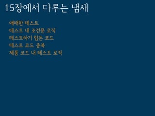15장에서 다루는 냄새
애매한 테스트
테스트 내 조건문 로직
테스트하기 힘든 코드
테스트 코드 중복
제품 코드 내 테스트 로직
 