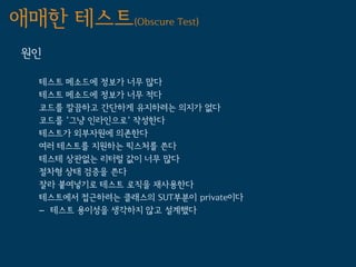 애매한 테스트(Obscure Test)
 원인

   테스트 메소드에 정보가 너무 많다
   테스트 메소드에 정보가 너무 적다
   코드를 깔끔하고 간단하게 유지하려는 의지가 없다
   코드를 '그냥 인라인으로' 작성한다
   테스트가 외부자원에 의존한다
   여러 테스트를 지원하는 픽스처를 쓴다
   테스테 상관없는 리터럴 값이 너무 많다
   절차형 상태 검증을 쓴다
   잘라 붙여넣기로 테스트 로직을 재사용한다
   테스트에서 접근하려는 클래스의 SUT부분이 private이다
   – 테스트 용이성을 생각하지 않고 설계했다
 