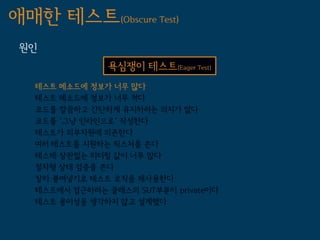 애매한 테스트(Obscure Test)
 원인
                욕심쟁이 테스트(Eager Test)
   테스트 메소드에 정보가 너무 많다
   테스트 메소드에 정보가 너무 적다
   코드를 깔끔하고 간단하게 유지하려는 의지가 없다
   코드를 '그냥 인라인으로' 작성한다
   테스트가 외부자원에 의존한다
   여러 테스트를 지원하는 픽스처를 쓴다
   테스테 상관없는 리터럴 값이 너무 많다
   절차형 상태 검증을 쓴다
   잘라 붙여넣기로 테스트 로직을 재사용한다
   테스트에서 접근하려는 클래스의 SUT부분이 private이다
   테스트 용이성을 생각하지 않고 설계했다
 