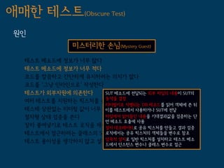 애매한 테스트(Obscure Test)
 원인
                미스터리한 손님(Mystery Guest)
   테스트 메소드에 정보가 너무 많다
   테스트 메소드에 정보가 너무 적다
   코드를 깔끔하고 간단하게 유지하려는 의지가 없다
   코드를 '그냥 인라인으로' 작성한다
   테스트가 외부자원에 의존한다     SUT 메소드에 전달되는 외부 파일의 내용이 SUT의
   여러 테스트를 지원하는 픽스처를 쓴다 결정
                       동작을
                       리터럴키로 식별되는 DB 레코드를 읽어 객체에 쓴 뒤
   테스테 상관없는 리터럴 값이 너무 많다 테스트에서 사용하거나 SUT에 전달
                       이를
   절차형 상태 검증을 쓴다       파일에서 읽어들인 내용을 기대결과값을 검증하는 단
                       언 메소드 호출에 사용
   잘라 붙여넣기로 테스트 로직을 재사용한다
                       설치 데코레이터로 공유 픽스처를 만들고 결과 검증
   테스트에서 접근하려는 클래스의 SUT부분이 private이다
                       로직에서는 공유 픽스처의 객체들을 변수로 참조
   테스트 용이성을 생각하지 않고 설계했다 설치로 일반 픽스처를 설치하고 테스트 메소
                       암묵적
                         드에서 인스턴스 변수나 클래스 변수로 접근
 
