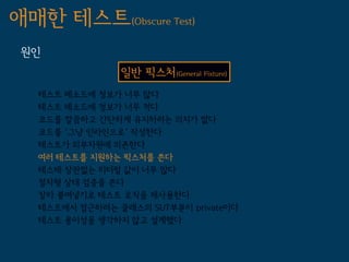 애매한 테스트(Obscure Test)
 원인
                일반 픽스처(General Fixture)
   테스트 메소드에 정보가 너무 많다
   테스트 메소드에 정보가 너무 적다
   코드를 깔끔하고 간단하게 유지하려는 의지가 없다
   코드를 '그냥 인라인으로' 작성한다
   테스트가 외부자원에 의존한다
   여러 테스트를 지원하는 픽스처를 쓴다
   테스테 상관없는 리터럴 값이 너무 많다
   절차형 상태 검증을 쓴다
   잘라 붙여넣기로 테스트 로직을 재사용한다
   테스트에서 접근하려는 클래스의 SUT부분이 private이다
   테스트 용이성을 생각하지 않고 설계했다
 