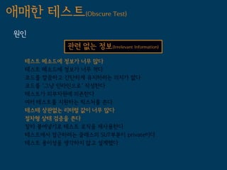 애매한 테스트(Obscure Test)
 원인
             관련 없는 정보(Irrelevant Information)
   테스트 메소드에 정보가 너무 많다
   테스트 메소드에 정보가 너무 적다
   코드를 깔끔하고 간단하게 유지하려는 의지가 없다
   코드를 '그냥 인라인으로' 작성한다
   테스트가 외부자원에 의존한다
   여러 테스트를 지원하는 픽스처를 쓴다
   테스테 상관없는 리터럴 값이 너무 많다
   절차형 상태 검증을 쓴다
   잘라 붙여넣기로 테스트 로직을 재사용한다
   테스트에서 접근하려는 클래스의 SUT부분이 private이다
   테스트 용이성을 생각하지 않고 설계했다
 