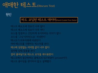 애매한 테스트(Obscure Test)
 원인
         하드 코딩된 테스트 데이터(Hard-Coded Test Data)
   테스트 메소드에 정보가 너무 많다
   테스트 메소드에 정보가 너무 적다
   코드를 깔끔하고 간단하게 유지하려는 의지가 없다
   코드를 '그냥 인라인으로' 작성한다
   테스트가 외부자원에 의존한다
   여러 테스트를 지원하는 픽스처를 쓴다
   테스테 상관없는 리터럴 값이 너무 많다
   절차형 상태 검증을 쓴다
   잘라 붙여넣기로 테스트 로직을 재사용한다
   테스트에서 접근하려는 클래스의 SUT부분이 private이다
   테스트 용이성을 생각하지 않고 설계했다
 