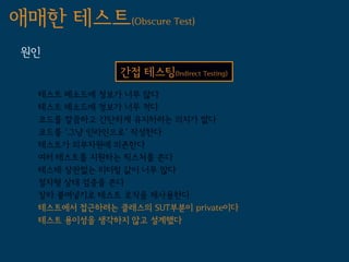 애매한 테스트(Obscure Test)
 원인
                간접 테스팅(Indirect Testing)
   테스트 메소드에 정보가 너무 많다
   테스트 메소드에 정보가 너무 적다
   코드를 깔끔하고 간단하게 유지하려는 의지가 없다
   코드를 '그냥 인라인으로' 작성한다
   테스트가 외부자원에 의존한다
   여러 테스트를 지원하는 픽스처를 쓴다
   테스테 상관없는 리터럴 값이 너무 많다
   절차형 상태 검증을 쓴다
   잘라 붙여넣기로 테스트 로직을 재사용한다
   테스트에서 접근하려는 클래스의 SUT부분이 private이다
   테스트 용이성을 생각하지 않고 설계했다
 