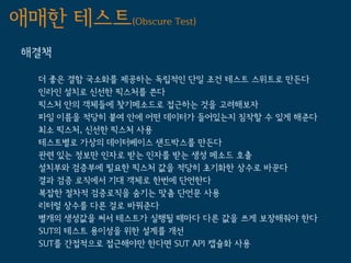 애매한 테스트(Obscure Test)
 해결책

   더 좋은 결함 국소화를 제공하는 독립적인 단일 조건 테스트 스위트로 만든다
   인라인 설치로 신선한 픽스처를 쓴다
   픽스처 안의 객체들에 찾기메소드로 접근하는 것을 고려해보자
   파일 이름을 적당히 붙여 안에 어떤 데이터가 들어있는지 짐작할 수 있게 해준다
   최소 픽스처, 신선한 픽스처 사용
   테스트별로 가상의 데이터베이스 샌드박스를 만든다
   관련 있는 정보만 인자로 받는 인자를 받는 생성 메소드 호출
   설치부와 검증부에 필요한 픽스처 값을 적당히 초기화한 상수로 바꾼다
   결과 검증 로직에서 기대 객체로 한번에 단언한다
   복잡한 절차적 검증로직을 숨기는 맞춤 단언문 사용
   리터럴 상수를 다른 걸로 바꿔준다
   별개의 생성값을 써서 테스트가 실행될 때마다 다른 값을 쓰게 보장해줘야 한다
   SUT의 테스트 용이성을 위한 설계를 개선
   SUT를 간접적으로 접근해야만 한다면 SUT API 캡슐화 사용
 