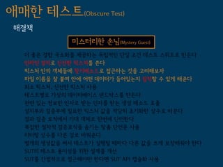 애매한 테스트(Obscure Test)
 해결책
              미스터리한 손님(Mystery Guest)
   더 좋은 결함 국소화를 제공하는 독립적인 단일 조건 테스트 스위트로 만든다
   인라인 설치로 신선한 픽스처를 쓴다
   픽스처 안의 객체들에 찾기메소드로 접근하는 것을 고려해보자
   파일 이름을 잘 붙여 안에 어떤 데이터가 들어있는지 짐작할 수 있게 해준다
   최소 픽스처, 신선한 픽스처 사용
   테스트별로 가상의 데이터베이스 샌드박스를 만든다
   관련 있는 정보만 인자로 받는 인자를 받는 생성 메소드 호출
   설치부와 검증부에 필요한 픽스처 값을 적당히 초기화한 상수로 바꾼다
   결과 검증 로직에서 기대 객체로 한번에 단언한다
   복잡한 절차적 검증로직을 숨기는 맞춤 단언문 사용
   리터럴 상수를 다른 걸로 바꿔준다
   별개의 생성값을 써서 테스트가 실행될 때마다 다른 값을 쓰게 보장해줘야 한다
   SUT의 테스트 용이성을 위한 설계를 개선
   SUT를 간접적으로 접근해야만 한다면 SUT API 캡슐화 사용
 