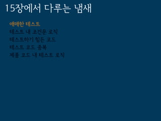 15장에서 다루는 냄새
애매한 테스트
테스트 내 조건문 로직
테스트하기 힘든 코드
테스트 코드 중복
제품 코드 내 테스트 로직
 